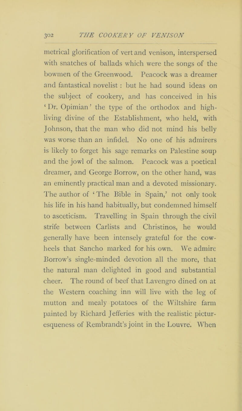 metrical glorification of vert and venison, interspersed with snatches of ballads which were the songs of the bowmen of the Greenwood. Peacock was a dreamer and fantastical novelist : but he had sound ideas on the subject of cookery, and has conceived in his ‘Dr. Opimian ’ the type of the orthodox and high- living divine of the Establishment, who held, with Johnson, that the man who did not mind his belly was worse than an infidel. No one of his admirers is likely to forget his sage remarks on Palestine soup and the jowl of the salmon. Peacock was a poetical dreamer, and George Borrow, on the other hand, was an eminently practical man and a devoted missionary. The author of ‘ The Bible in Spain,’ not only took his life in his hand habitually, but condemned himself to asceticism. Travelling in Spain through the civil strife between Carlists and Christines, he would generally have been intensely grateful for the cow- heels that Sancho marked for his own. We admire Borrow’s single-minded devotion all the more, that the natural man delighted in good and substantial cheer. The round of beef that Lavengro dined on at the Western coaching inn will live with the leg of mutton and mealy potatoes of the Wiltshire farm painted by Richard J efferies with the realistic pictur- esqueness of Rembrandt’s joint in the Louvre. When