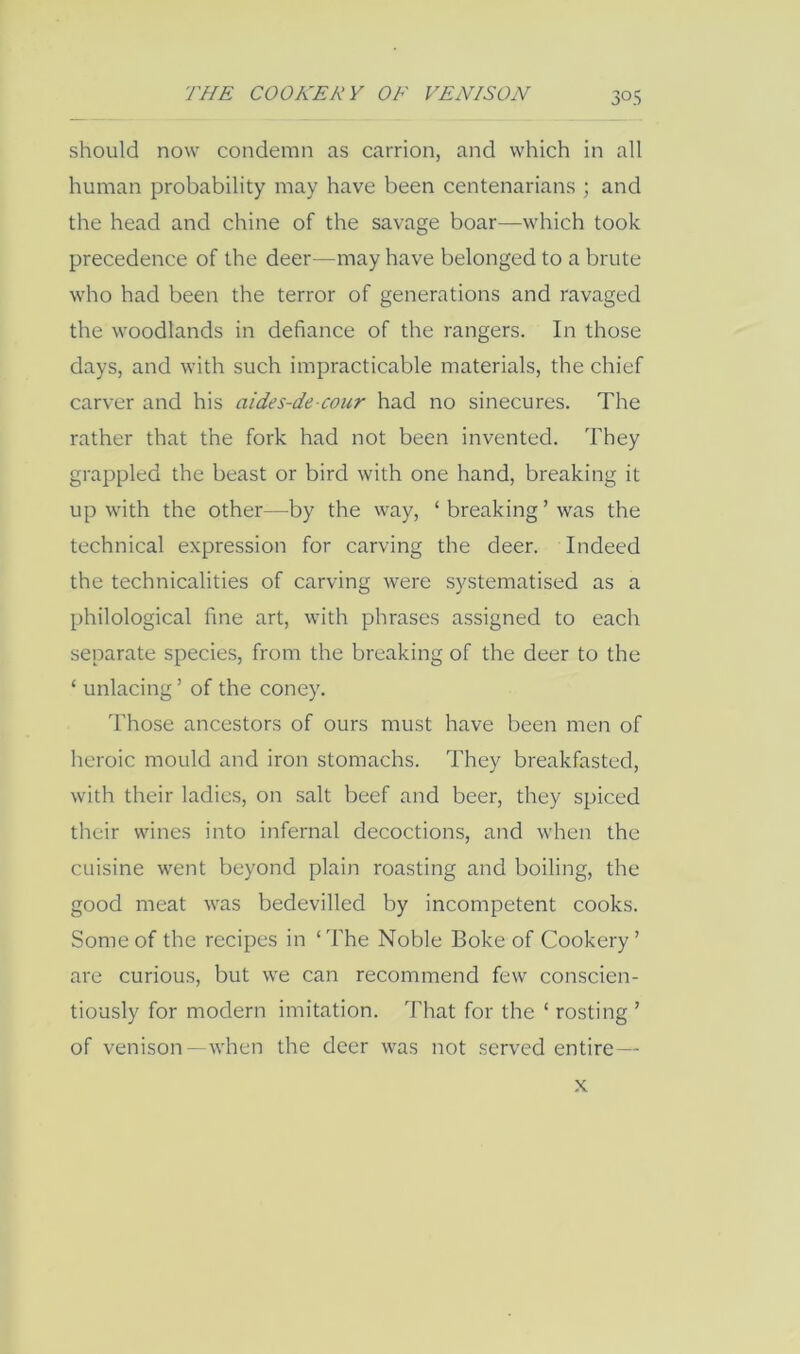 should now condemn as carrion, and which in all human probability may have been centenarians ; and the head and chine of the savage boar—which took precedence of the deer—may have belonged to a brute who had been the terror of generations and ravaged the woodlands in defiance of the rangers. In those days, and with such impracticable materials, the chief carver and his aides-de-cour had no sinecures. The rather that the fork had not been invented. They grappled the beast or bird with one hand, breaking it up with the other—by the way, ‘ breaking ’ was the technical expression for carving the deer. Indeed the technicalities of carving were systematised as a philological fine art, with phrases assigned to each separate species, from the breaking of the deer to the ‘ unlacing ’ of the coney. Those ancestors of ours must have been men of heroic mould and iron stomachs. They breakfasted, with their ladies, on salt beef and beer, they spiced their wines into infernal decoctions, and when the cuisine went beyond plain roasting and boiling, the good meat was bedevilled by incompetent cooks. Some of the recipes in ‘ The Noble Boke of Cookery ’ are curious, but we can recommend few conscien- tiously for modern imitation. That for the ‘ resting ’ of venison —when the deer was not served entire— X