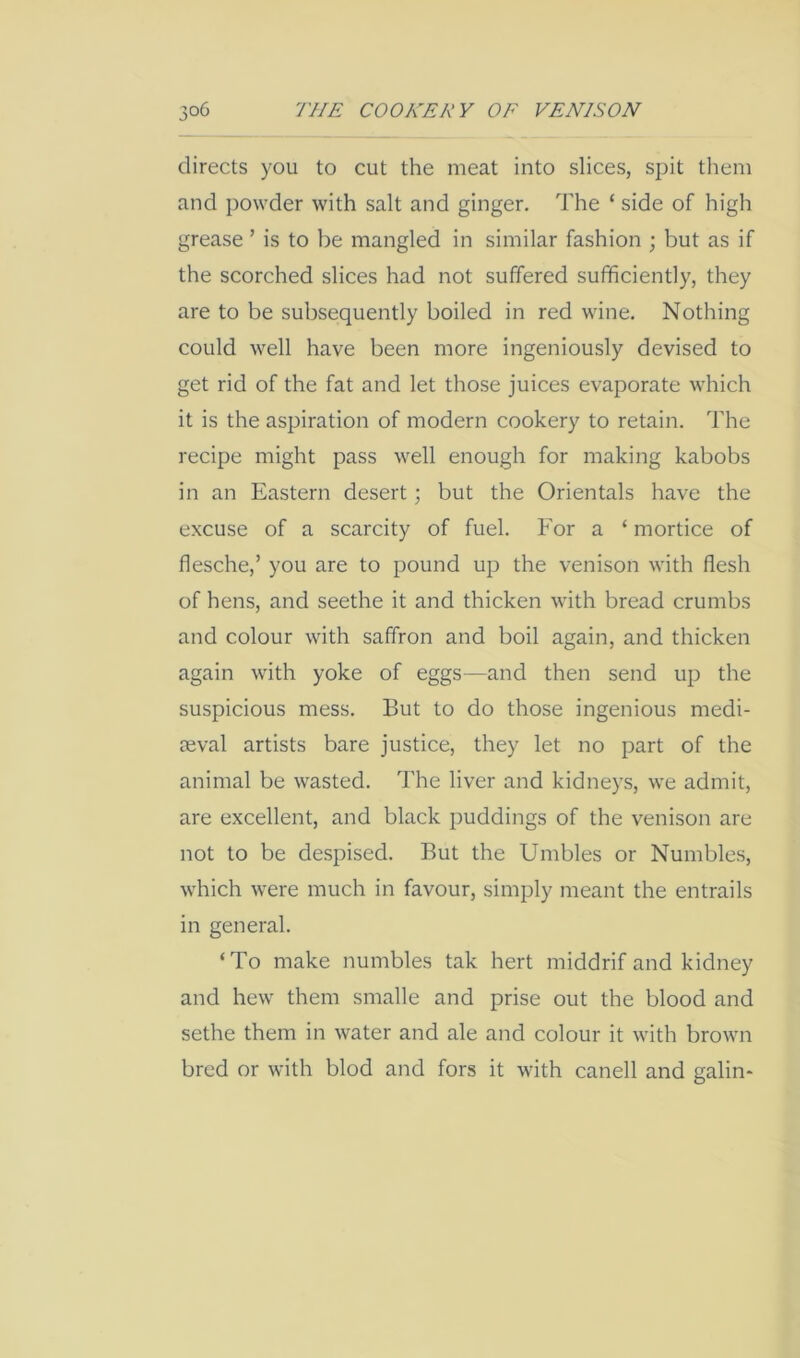 directs you to cut the meat into slices, spit them and powder with salt and ginger. The ‘ side of high grease ’ is to be mangled in similar fashion ; but as if the scorched slices had not suffered sufficiently, they are to be subsequently boiled in red wine. Nothing could well have been more ingeniously devised to get rid of the fat and let those juices evaporate which it is the aspiration of modern cookery to retain. The recipe might pass well enough for making kabobs in an Eastern desert; but the Orientals have the excuse of a scarcity of fuel. For a ‘ mortice of flesche,’ you are to pound up the venison with flesh of hens, and seethe it and thicken with bread crumbs and colour with saffron and boil again, and thicken again with yoke of eggs—and then send up the suspicious mess. But to do those ingenious medi- aeval artists bare justice, they let no part of the animal be wasted. The liver and kidneys, we admit, are excellent, and black puddings of the venison are not to be despised. But the Umbles or Numbles, which were much in favour, simply meant the entrails in general. ‘To make numbles tak hert middrif and kidney and hew them smalle and prise out the blood and sethe them in water and ale and colour it with brown bred or with blod and fors it with canell and galin-