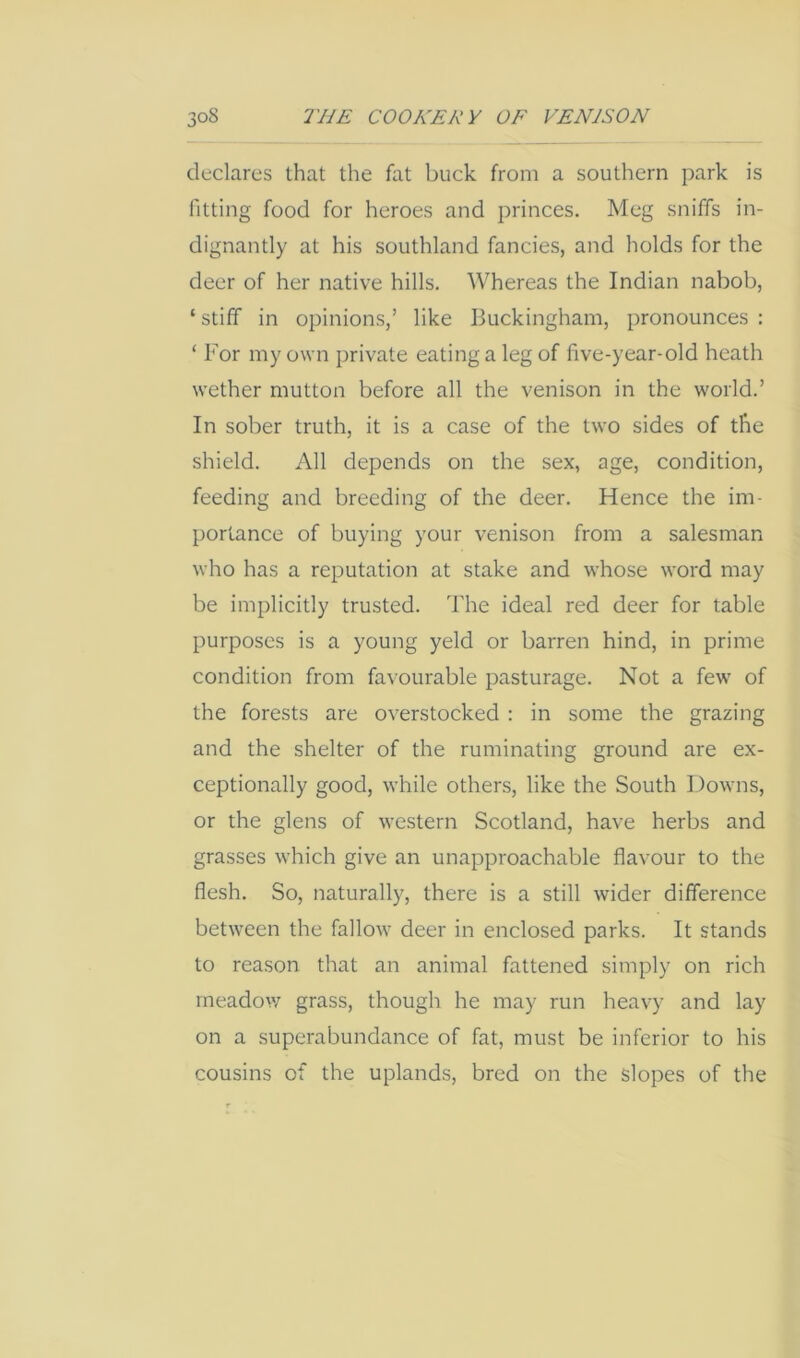 declares that the fat buck from a southern park is fitting food for heroes and princes. Meg sniffs in- dignantly at his southland fancies, and holds for the deer of her native hills. Whereas the Indian nabob, ‘ stiff in opinions,’ like Buckingham, pronounces : ‘ For my own private eating a leg of five-year-old heath wether mutton before all the venison in the world.’ In sober truth, it is a case of the two sides of the shield. All depends on the sex, age, condition, feeding and breeding of the deer. Hence the im- portance of buying your venison from a salesman who has a reputation at stake and whose word may be implicitly trusted. The ideal red deer for table purposes is a young yeld or barren hind, in prime condition from favourable pasturage. Not a few of the forests are overstocked : in some the grazing and the shelter of the ruminating ground are ex- ceptionally good, while others, like the South Downs, or the glens of western Scotland, have herbs and grasses which give an unapproachable flavour to the flesh. So, naturally, there is a still wider difference between the fallow deer in enclosed parks. It stands to reason that an animal fattened simply on rich rneadov/ grass, though he may run heavy and lay on a superabundance of fat, must be inferior to his cousins of the uplands, bred on the Slopes of the