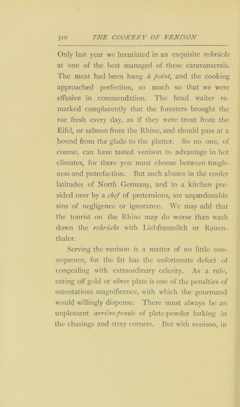 Only last year we luxuriated in an exquisite rehruckc at one of the l)est managed of these caravanserais. The meat had been hung a pointy and the cooking approached perfection, so much so that we were effusive in commendation, d'he head waiter re- marked complacently that the foresters brought the roe fresh every day, as if they were trout from the Eifel, or salmon from the Rhine, and should pass at a bound from the glade to the platter. So no one, of course, can have tasted venison to advantage in hot climates, for there you must choose between tough- ness and putrefaction. But such abuses in the cooler latitudes of North Germany, and in a kitchen pre- sided over by a chef of pretensions, are unpardonable sins of negligence or ignorance. We may add that the tourist on the Rhine may do worse than wash down the rehrucke with Liebfraumilch or Rauen- thaler. Serving the venison is a matter of no little con- sequence, for the fat has the unfortunate defect of congealing with extraordinary celerity. As a rule, eating off gold or silver plate is one of the penalties of ostentatious magnificence, with which the gourmand would willingly dispense. There must always be an unpleasant arrierc-pan'cc of plate-powder lurking in the chasings and stray corners. But with venison, in