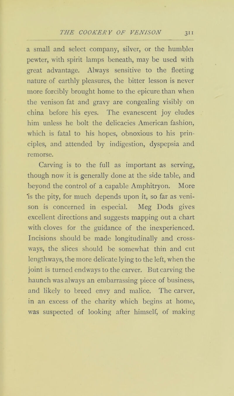 3” a small and select company, silver, or the humblei pewter, with spirit lamps beneath, may be used with great advantage. Always sensitive to the fleeting nature of earthly pleasures, the bitter lesson is never more forcibly brought home to the epicure than when the venison fat and gravy are congealing visibly on china before his eyes. The evanescent joy eludes him unless he bolt the delicacies American fashion, which is fatal to his hopes, obnoxious to his prin- ciples, and attended by indigestion, dyspepsia and remorse. Carving is to the full as important as serving, though now it is generally done at the side table, and beyond the control of a capable Amphitryon. More *is the pity, for much depends upon it, so far as veni- son is concerned in especial. Meg Dods gives excellent directions and suggests mapping out a chart with cloves for the guidance of the inexperienced. Incisions should be made longitudinally and cross- ways, the slices should be somewhat thin and cut lengthways, the more delicate lying to the left, when the joint is turned endways to the carver. But carving the haunch was always an embarrassing piece of business, and likely to breed envy and malice. The carver, in an excess of the charity which begins at home, was suspected of looking after himself, of making