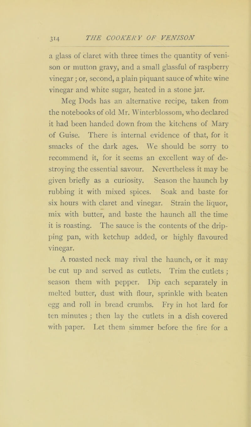 a glass of claret with three times the quantity of veni- son or mutton gravy, and a small glassful of raspberry vinegar; or, second, a plain piquant sauce of white wine vinegar and white sugar, heated in a stone jar. Meg Dods has an alternative recipe, taken from the notebooks of old Mr. Winterblossom, who declared it had been handed down from the kitchens of Mary of Guise. There is internal evidence of that, for it smacks of the dark ages. We should be sorry to recommend it, for it seems an excellent way of de- stroying the essential savour. Nevertheless it may be given briefly as a curiosity. Season the haunch by rubbing it with mixed spices. Soak and baste for six hours with claret and vinegar. Strain the liquor, mix with butter, and baste the haunch all the time it is roasting. The sauce is the contents of the drip- ping pan, with ketchup added, or highly flavoured vinegar. A roasted neck may rival the haunch, or it may be cut up and served as cutlets. Trim the cutlets ; season them with pepper. Dip each separately in melted butter, dust with flour, sprinkle with beaten egg and roll in bread crumbs. Fry in hot lard for ten minutes ; then lay the cutlets in a dish covered with paper. Let them simmer before the fire for a