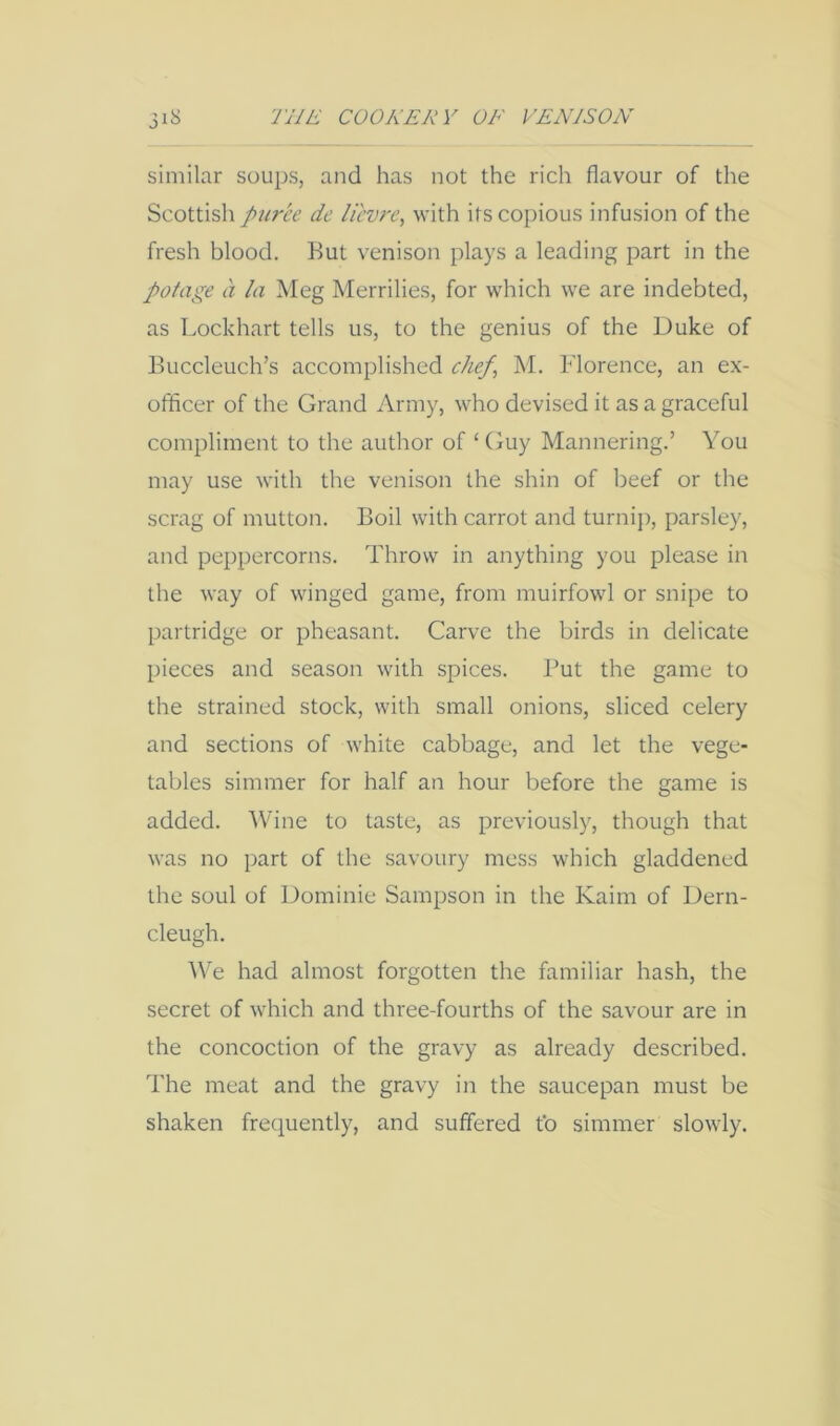 similar soups, and has not the rich flavour of the Scottish puree de lievre, with its copious infusion of the fresh blood. But venison plays a leading part in the potage a la Meg Merrilies, for which we are indebted, as Lockhart tells us, to the genius of the Duke of Buccleuch’s accomplished chef^ M. Florence, an ex- othcer of the Grand Army, who devised it as a graceful compliment to the author of ‘ Guy Mannering.’ You may use with the venison the shin of beef or the scrag of mutton. Boil with carrot and turnip, parsley, and peppercorns. Throw in anything you please in the way of winged game, from muirfowl or snipe to partridge or pheasant. Carve the birds in delicate pieces and season with spices. But the game to the strained stock, with small onions, sliced celery and sections of white cabbage, and let the vege- tables simmer for half an hour before the game is added. Wine to taste, as previously, though that was no part of the savoury mess which gladdened the soul of Dominie Sampson in the Kaim of Dern- cleugh. We had almost forgotten the familiar hash, the secret of which and three-fourths of the savour are in the concoction of the gravy as already described. The meat and the gravy in the saucepan must be shaken frequently, and suffered fo simmer slowly.