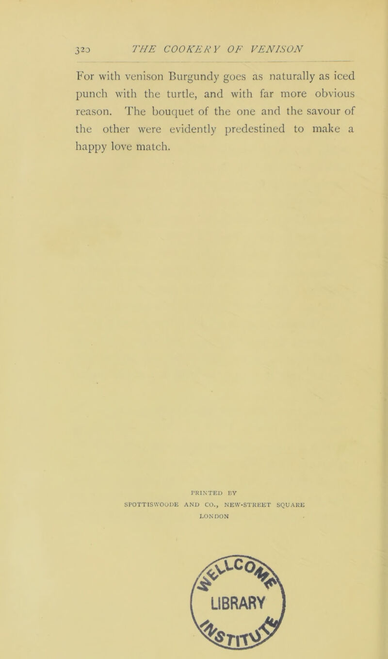 For with venison Burgundy goes as naturally as iced punch with the turtle, and with far more obvious reason. The bouquet of the one and the savour of the other were evidently predestined to make a happy love match. SPOTTISWOODE AND CO., NEW-STKEET SQUARE LONDON LIBRARY
