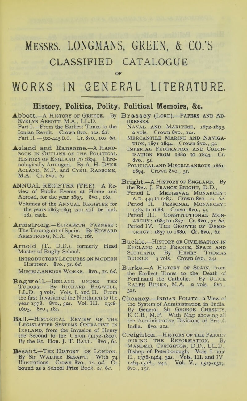 Messrs. LONGMANS, GREEN, & CO.’S CLASSIFIED CATALOGUE OF WORKS IN GENERAL LITERATURE. History, Politics, Polity, Abbott.—A History of Greece. By Evelyn Abbott, M.A., LL.D. Part I.—From the Earliest Times to the Ionian Revolt. Crown 8vo., loi. (id. Part II.—500-445 B.c. Cr. 8vo., lor. (id. Acland and Ransome.—A Hand- book IN Outline of the Political History of England to 1894. Chro- nologically Arranged. By A. H. Dyke Acland, M.P., and Cyril Ransome, M.A. Cr. 8vo., 6j. ANNUAL REGISTER (THE). A Re- view of Public Events at Home and Abroad, for the year 1895. 8vo., i8j. Volumes of the Annual Register for the years 1863-1894 can still be had. i8r. each. Armstrong.—Elizabeth Farnese ; The Termagant of Spain. By Edward Armstrong, M.A. 8vo., i6s. Arnold (T., D.D.), formerly Head Master of Rugby School. Introductory Lectures on Modern History. 8vo., 7s. 6d. Miscellaneous Works. 8vo., 7s. 6d. Bagwell.—Ireland under the Tudors. By Richard Bagwell, LL.D. 3 vols. Vols. I. and II. From the first Invasion of the Northmen to the year 1578. 8vo., 32J. Vol. 111. 1578- 1603. 8vo., i8j. Ball.—Historical Review of the Legislative Systems Operative in Ireland, from the Invasion of Henry the Second to the Union (1172-1800). By the Rt. Hon. J. T. Ball. 8vo., 65. Besant.—The History of London. By Sir Walter Besant. With 74 Illustrations. Crown 8vo.. ir. gd. Or bound as a School Prize Book, 2j. 6d. Political Memoirs, &c. Brassey (Lord).—Papers and Ad- dresses. Naval and Maritime, 1872-1893. 2 vols. Crown 8vo., loi. Mercantile Marine and Naviga- tion, 1871-1894. Crown 8vo., sr. Imperial Federation and Colon- isation FROM i88o to 1894. Cr. 8vo., 5J. Political AND Miscellaneous, 1861- 1894. Crown 8vo., sr. Bright.—A H istory of England. By the Rev. J. Franck Bright, D.D., Period I. Medi.®val Monarchy; A.D. 449101485. Crown 8vo., 4s. 6d. Period 11. Personal Monarchy; 1485 to 1688. Crown 8vo., 5L Period III. Constitutional Mon- archy ; 1689 to 1837. Cr. 8vo., 7s. 6d. Period IV. The Growth of Demo- cracy ; 1837 to 1880. Or. 8vo., 6j. Buckle.—History of Civilisation in England and France, Spain and Scotland. By Henry Thomas Buckle. 3 vols. Crown 8vo., 24s. Burke.—A History of Spain, from the Earliest Times to the Death of h'erdinand the Catholic. By Ui.iCK Ralph Burke, M.A. 2 vols. 8vo., 321. Chesney.—Indian Polity: a View of the System of Administration in India. By General Sir George Chesney, K.C.B., M.P. With Map showing all the Administrative Divisions of British India. 8vo. 21J. Creighton.—History of the Papacy during the Reformation. By Mandell Creighton, D.D., LL.D., Bishop of Peterborough. Vols. I. am' II., 1378-1464, 32J. Vols. III. and IV 1464-1518., 241. Vol. V., 1517-1527 8vo., 15J.