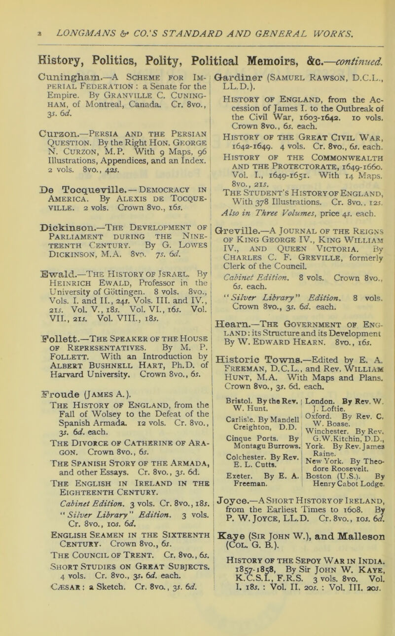 History, Politics, Polity, Political Memoirs, &c .—continued. Cuningham.—A Scheme for Im- , PERiAL Federation : a Senate for the ; Empire. By Granville C. Cuning- | HAM, of Montreal, Canada. Cr. 8vo., 3J. ed. Curzon.—Persia and the Persian Question. By the Right Hon. George N. Curzon, M.P. With 9 Maps, 96 Illustrations, Appendices, and an Inde.v. 2 vols. 8vo., 42s. De Tocqueville. — Democracy in i America. By Alexis de Tocque- ville. 2 vols. Crown 8vo., i6j. Q-ardiner (Samuel Rawson, D.C.L., LL.D.). History of England, from the Ac- cession of James I. to the Outbreak of the Civil War, 1603-1642. 10 vols. Crown 8vo., 6s. each. History of the Great Civil War, 1642-1649. 4 vols. Cr. 8vo., 6s. each. History of the Commonwealth AND THE Protectorate, 1649-1660. Vol. I., 1649-1651. With 14 Maps. 8vo., 21J. The Student's HistoryofEngland, With 378 Illustrations. Cr. 8vo.. 12s. Also in Three Volumes, price 41. each. Dickinson.—The Development of ’ Parliament during the Nine- ; teenth Century. By G. Lowes i Dickinson, M.A. 8vo. js. 6d. : Ewald.—The History of Israel. By i Heinrich Ewald, Professor in the: University of Gottingen. 8 vols. 8vo., \ Vols. I. and II., 241. Vols. III. and IV., | 2is. Vol. V.,i8r. Vol. VI.,i6r. Vol. ; VII., 2ZS. Vol. VIII., i8r. Pollett.—The Speaker of the House i of Representatives. By M. P. | Follett. With an Introduction by 1 Albert Bushnell Hart, Ph.D. of| Harvard University. Crown 8vo., 6r. j i Froude (James A.). ! The History of England, from the Fall of Wolsey to the Defeat of the Spanish Armada. 12 vols. Cr. 8vo., y. 6d. each. The Divorce of Catherine of Ara- gon. Crown 8vo., 6s. The Spanish Story of the Armada, and other Essays. Cr. 8vo., 3^. 6d. The English in Ireland in the I Eighteenth Century. ! Cabinet Edition. 3 vols. Cr. 8vo., i8r. j Silver Library Edition. 3 vols. i Cr. 8vo., loi. 6d, English Seamen in the Sixteenth I Century. Crown 8vo., 6s. The Council of Trent. Cr. 8vo., 6s. ' Short Studies on Great Subjects, i 4 vols. Cr. 8vo., 31. 6d. each. Q-reville.—A Journal of the Reigns OF King George IV., King William IV., and Queen Victoria. By Charles C. F. Greville, formerly Clerk of the CounciL Cabinet Edition. 8 vols. Crown 8vo., 6s. each. Silver Library Edition. 8 vols. Crown 8vo., y. 6d. each. Hearn.—The Government of Encn land ; its Structure and its Development By W. Edward Hearn. 8vo., i6j. Historic Towns.—Edited by E. A. Freeman, D.C.L.. and Rev. William Hunt, M.A. With Maps and Plans. Crown 8vo. , 31. 6d. each. Bristol. By the Rev. W. Hunt. Carlisle. By Mandell Creighton, D.D. Cinque Ports. By Montagu Burrows, Colchester. By Rev. E. L. Cutts. Exeter. By E. A. Freeman. London. By Rev. W. J. Loftie. Oxford. By Rev. C, W. Boase. Winchester. By Rev. G.W.Kitchin, D.D., York. By Rev. J ames Raine. New York. By Theo- dore Roosevelt. Boston (U.S.). By Henry Cabot Lodge, Joyce.-A Short Historyof Ireland, from the Earliest Times to 1608. By P. W. Joyce, LL.D. Cr. 8vo., lor. 6d. Kaye (Sir John W.), and Malleson (Col. G. B.). History of the Sepoy War in India. 1857-1858, By Sir John W. Kaye, K.C.S. 1., F.R.S. 3 vols. 8vo. Vol.