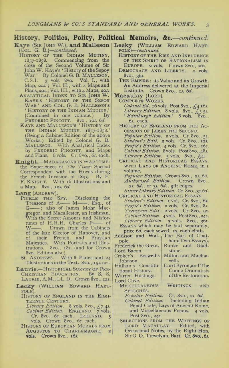 History, Politics, Polity, Political Memoirs, &c.—continued. Kaye (Sir John W.), and Malleson (Col. G. B.)—continued. History of the Indian Mutiny, 1857-1858. Commencing from the close of the Second Volume of Sir John W. Kaye’s ‘History of the Sepoy War ’ By Colonel G. B. Malleson, C.S.I. 3 vols. 8vo. Vol. I., with Map, 20if. ; Vol. II., with 4 Maps and Plans, 20.f,; Vol. III., with 4 Maps, 20J. Analytical Index to Sir John W. Kaye’s ‘ History of the Sepoy War’ and Col. G. B. Malleson’s ‘ History of the Indian Mutiny,’ (Combined in one volume.) By Frederic Pincott. 8vo., iol bd. Kaye and Malleson’s ‘ History of the Indian Mutiny, 1857-1858.’ (Being a Cabinet Edition of the above Works.) Edited by Colonel G. B. Malleson. With Analytical Index by Frederic Pincott, and Maps and Plans. 6 vols. Cr. 8vo., bs. each. Knight.—Madagascar in War Time; the Experiences of The Times Special Correspondent with the Hovas during the French Invasion of 1895. By E. F. Knight. With 16 Illustrations and a Map. 8vo., i2j. bd. Xiang (ANDREtv). Pickle the Spy. Disclosing the Treasons of A M , Esq., of G ; also of James Mohr Mac- gregor, and Macallester, an Irishman. With the Secret Amours and Misfor- tunes of H.R.H. Charles P of W . Drawn from the Cabinets of the late Elector of Hanover, and of their French and Prussian Majesties. With Portraits and Illus- trations. 8vo., i8j. (and for Crown 8vo. Edition also). St. Andrews. W'ith 8 Plates and 24 Illustrations in the Text. 8vo., i$s. net. Laurie.—Historical Survey of Pre- Christian Education. By S. S. Laurie, A.M., LL.D. Crown 8vo., J2s. Lecky (William Edward Hart- pole). History of England in the Eigh- teenth Century. Library Edition. 8 vols. 8vo., 4s. Cabinet Edition. England. 7 vols. Cr. 8vo., bs. each. Ireland. 5 vols. Crown 8vo., bs. each. History of European Morals from Augustus to Charlemagne. 2 Tols. Crown 8vo., i6^. Lecky (William Edward Hart- pole)—conhnued. History of the Rise and Influence OF THE Spirit of Rationalism in Europe. 2 vols. Crown 8vo., i6r. Democracy and Liberty. 2 vols. 8vo., 36A The Empire : its Value and its Growth. An Address delivered at the Imperial Institute. Crown 8vo., is. bd. Macaulay (Lord). Complete Works. Cabinet Bd. 16 vols. Post 8vo., ;^4 i6r. Library Edition. 8 vols. 8vo., ;(^5 55. ‘ Edinburgh Edition.' 8 vols. 8vo., bs. each. History of England from the Ac- cession OF James the Second. Popular Edition. 2 vols. Cr. 8vo., 55. Student's Edit. 2 vols. Cr. 8vo., 12s. People's Edition. 4 vols. Cr. 8vo., ibs. Cabinet Edition. 8vols. Post8vo.,48i. Library Edition. 5 vols. 8vo., ^^4. Critical and Historical Essays, with Lays of Ancient Rome, in s volume. Popular Edition. Crown 8vo., 2s.bd. Authorised Edition. Crown 8vo., 2s. bd., or 3T. bd., gilt edges. Silver Library Edition. Cr. 8vo., y.bd. Critical and Historical Essays. Student's Edition, i vol. Cr. 8vo., 6^. People's Edition. 2 vols. Cr. 8vo., 8r. Trevelyan Edit. 2 vols. Cr. 8vo., gr. Cabinet Edition. 4V0IS. Post8vo., 245. Library Edition. 3 vols. 8vo., 36^. Essays which may be had separately, price bd. each sewed, is. each cloth. Addison and Wal- The Earl of Chat- pple. Frederick the Great. 1 .ord Bacon. Croker’s Boswell’s Johnson. Hallam’s Constitu- tional History. Warren Hastings. Lord Clive. Miscellaneous Speeches. Popular Edition. Cabinet Edition. ham(Two Essays). Ranke and Glad- stone. Milton and Machia- velli. Lord Byron,and The Comic Dramatists of the Restoration. Writings and Cr. 8vo., 2s. bd. Including Indian Penal Code, Lays of Ancient Rome, and Miscellaneous Poems. 4 vols. Post 8vo., 24J. Selections from the Writings of Lord Macaulay. Edited, with Occasional Notes, by the Right Hon. Sir G. O. Trevelyan, Bart. Cr. 8vo., bs.