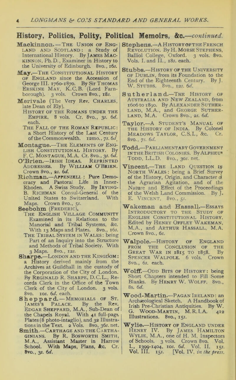 History, Politics, Polity, Political Memoirs, &c .—continued. Mackinnon. — The Union of Eng- land AND Scotland : a Study of International History. By James Mac- kinnon, Ph. D., Examiner in History to the University of Exlinburgh. 8vo., i6s. May.—The Constitutional History OF England since the Accession of George III. 1760-1870. By Sir Thomas Erskine May, K.C.B. (Lord Fain- borough). 3 vols. Crown 8vo., i8j. Merivale (The Very Rev. Charles, late Dean of Ely). History of the Romans under the Empire. 8 vols. Cr. 8vo., y. 6d. each. The Fall of the Roman Republic: a Short History of the Last Century of the Commonwealth. lamo., 7s. 6J Montague.—The Elements of Eng- lish Constitutional History. By F. C. Montague, M. A. Cr. 8vo., 3^. 6d. O’Brien.—Irish Ideas. Reprinted Addresses. By William O’Brien. Crown 8VO., ar. 6d. Richman.—Appenzeh : Pure Demo- cracy and Pastoral Life in Inner- Rhoden. A Swiss Study. By Irving- B. Richman Consul-General of the United States to Switzerland. With Maps. Crown 8vo., 55. Seebohm (Frederic). The English Village Community Examined in its Relations to the Manorial and Tribal Systems, &c. With 13 Maps and Plates. 8vo., i6r. The Tribal System in Wales : being Part of an Inquiry into the Structure and Methods of Tribal Society. With 3 Maps. 8vo., J2S. Sharpe.—London and the Kingi5om : a History derived mainly from the Archives at Guildhall in the custody of the Corporation of the City of London. By Reginald R. Sharpe, D.C.L., Re- cords Clerk in the Office of the Town Clerk of the City of London. 3 vols. 8vo. loj. (id. each. Sheppard. — Memorials of St. James’s Palace. By the Rev. Edgar Sheppard, M.A. , Sub-Dean of the Chapels Royal. With 41 full-page Plates (8 photo-intaglio), and 32 Illustra- tions in the Text. 2 Vols. 8vo, 36^. net. Smith.—Carthage and the Cartha- ginians. By R. Bosworth Smith, M.A., Assistant Master in Harrow School. With Maps, Plans, tc. Cr. Stephens.—A Historyofthe French Revolution. By H. Morse Stephens, Balliol College, Oxford. 3 vols. 8vo. Vols. I. and II., i8j. each. Stubbs.—Historyofthe University OF Dublin, from its Foundation to the End of the Eighteenth Century. By J. W. Stubbs. 8vo., 12s. 6d. Sutherland.—The History of Australia and New Zealand, from 1606 to 1890. By Alexander Suther- land, M.A., and George Suther- land, M.A. Crown 8vo., 2S. 6d. Taylor.—A Student’s Manual of THE History of India. By Colonel Meadows Taylor, C.S.I., &c. Cr. 8vo., 7s. 6d. Todd.—Parliamentary Government inthe British Colonies. ByALPHEU* Todd, LL.D. 8vo., 30^. net. Vincent.—The Land Question is North Wales: being a Brief Survey of the History, Origin, and Character df the Agrarian Agitation, and of the Nature and Effect of the Proceedings of the Welsh Land Commission. By J. E. Vincent, 8vo. , y. Wakeman and Hassall.—Essays Introductory to the Study of English Constitutional History. Edited by Henry Offley Wakeman, M.A., and Arthur Hassall, M.A. Crown 8vo., 6s. Walpole.—History of England from the Conclusion of the Great War in 1815 to 1858. By Spencer Walpole. 6 vols. Crown 8vo., 6s. each. Wolff.—Odd Bits of History: being Short Chapters intended to Fill Some Blanks. By Henry W. Wolff. 8vo., 8s. 6d. Wood-Martin.—Pagan Ireland: an Archaeological Sketch. A Handbook of Irish Pre-Christian Antiquities. By W. G. Wood-Martin, M.R.l.A. 412 Illustrations. 8vo., 15J. Wylie.—History of England under Henry IV. By James Hamilton Wylie, M.A., one of H. M. Inspiectors of Schools. 3 vols. Crown 8vo. Vol. 1., 1399-1404, loi. 6d. Vol. 11. 15J.
