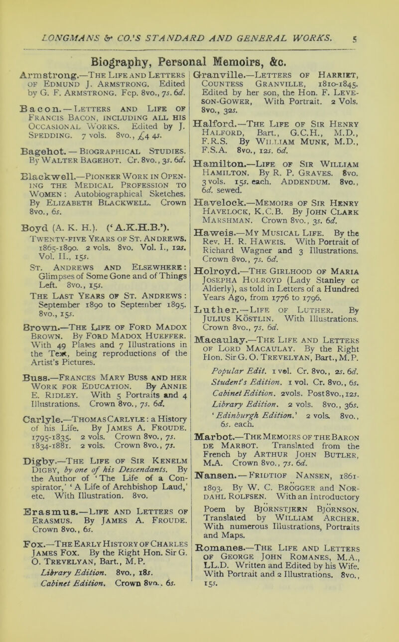 Biography, Personal Memoirs, &c. THE Life and Letters Granville.—Letters Arm strong. OF Edmund j. Armstrong. Edited by G. F. Armstrong. Fcp. %so.,']s.td. Bacon. — Letters and Life of Francis Bacon, including all his Occasional Works. Edited by J. Spedding. 7 vols. 8vo.,;i^4 4j. Bagehot. — Biographical Studies. By Walter Bagehot. Cr. 8vo., 35. (xi. Blackwell.—Pioneer Work in Open- ing THE Medical Profession to Women ; Autobiographical Sketches. By Elizabeth Blackwell. Crown 8vo., 6s. Boyd (A. K. H.). (‘A.K.H.B.’). Twenty-five Years of St. Andrews. 1865-1890. 2 vols. 8vo. Vol. L, I2J. Vol. IL, 15J. •St. Andrews and Elsewhere ; Glimpses of Some Gone and of Things Left. 8vo., 15J. The Last Years of St. Andrews : September 1890 to September 1895. 8vo., isj. Brown.—The Life of Ford Madox Brown. By Ford Madox Hueffer. With 49 Plates and 7 Illustrations in the Teiit, being reproductions of the Artist’s Pictures. Buss.—Frances Mary Buss and her Work for Education. By Annie E. Ridley. With 5 Portraits and 4 Illustrations. Crown 8vo., 75. 6d. OF Harriet, Countess Granville, 1810-1845. Edited by her son, the Hon. F. Leve- son-Gower, With Portrait. 2 Vols. 8VO., 32J. Halford.—The Life of Sir Henry Halford, Bart., G.C.H., M.D., F.R.S. By Wn.LiAM Munk, M.D., F.S.A. 8VO., 12s. 6d. -Life of Sir William By R. P. Graves. 8vo. each. Addendum. 8vo., Hamilton.- Hamilton. 3 vols. 15J. 6d. sewed. Ha velock.—Memoirs of Sir Henry Havelock, K.C.B. By John Clark Marspiman. Crown 8vo., 35. 6d. Haweis.—My Musical Life. By the Rev. H. R. Haweis. With Portrait of Richard Wagner and 3 Illustrations. Crown 8vo., js. 6d. Holroyd.—The Girlhood of Maria Josepha Holroyd (Lady Stanley or Alderly), as told in Letters of a Hundred Years Ago, from 1776 to 1796. IiUther.-^LiFF, of Luther. By Julius Kostlin. With Illustrations. Crown 8vo., 7s. 6d. Macaulay.—The Life and Letters of Lord Macaulay. By the Right Hon. Sir G. O. Trevelyan, Bart., M. P. Popular Edit, i vel. Cr. 8vo., 2s. 6d. Studevt's Edition, i vol. Cr. 8vo., 6s. Cabinet Edition. 2vols. Post8vo., I2J. Library Edition. 2 vols. 8vo., 36L Carlyle.—Thomas Carlyle : a History of his Life. By James A. Froude. 1795-1835. 2 vols. Crown 8vo., 7r. 1834-1881. 2 vols. Crown 8vo., 7J. Digby.—The Life of Sir Kenelm Digby, by one of his Descendants. By the Author of ‘ The Life of a Con- spirator,’ ‘ A Life of Archbishop Laud,’ etc. With Illustration. 8vo. Erasmus.—Life and Letters of Erasmus. By James A. Froude. Crown 8vo., 6s. Fox.—The Early History of Charles James Fox. By the Right Hon. SirG. O. Trevelyan, Bart., M.P. Library Edition. 8vo., i8r. Cabinet Edition. Crown 8vn.. 6s. ‘ Edinburgh Edition.' 2 vols. 8vo., 6s. each. Marbot.—The M emoirs of the Baron DE Marbot. Translated from the French by Arthur John Butler, Mj\.. Crown 8vo., ys. 6d. Hansen. — Fridtiof Nansen, 1861- 1893. By W. C. Brogger and NoR- dahl Rolfsen. With an Introductory Poem by Bjornstjern Bjornson. Translated by William Archer. With numerous Illustrations, Portraits and Maps. Romanes.—The Life and Letters of George John Romanes, M.A., LL.D. Written and Edited by his Wife. With Portrait and 2 Illustrations. 8vo., ISJ.