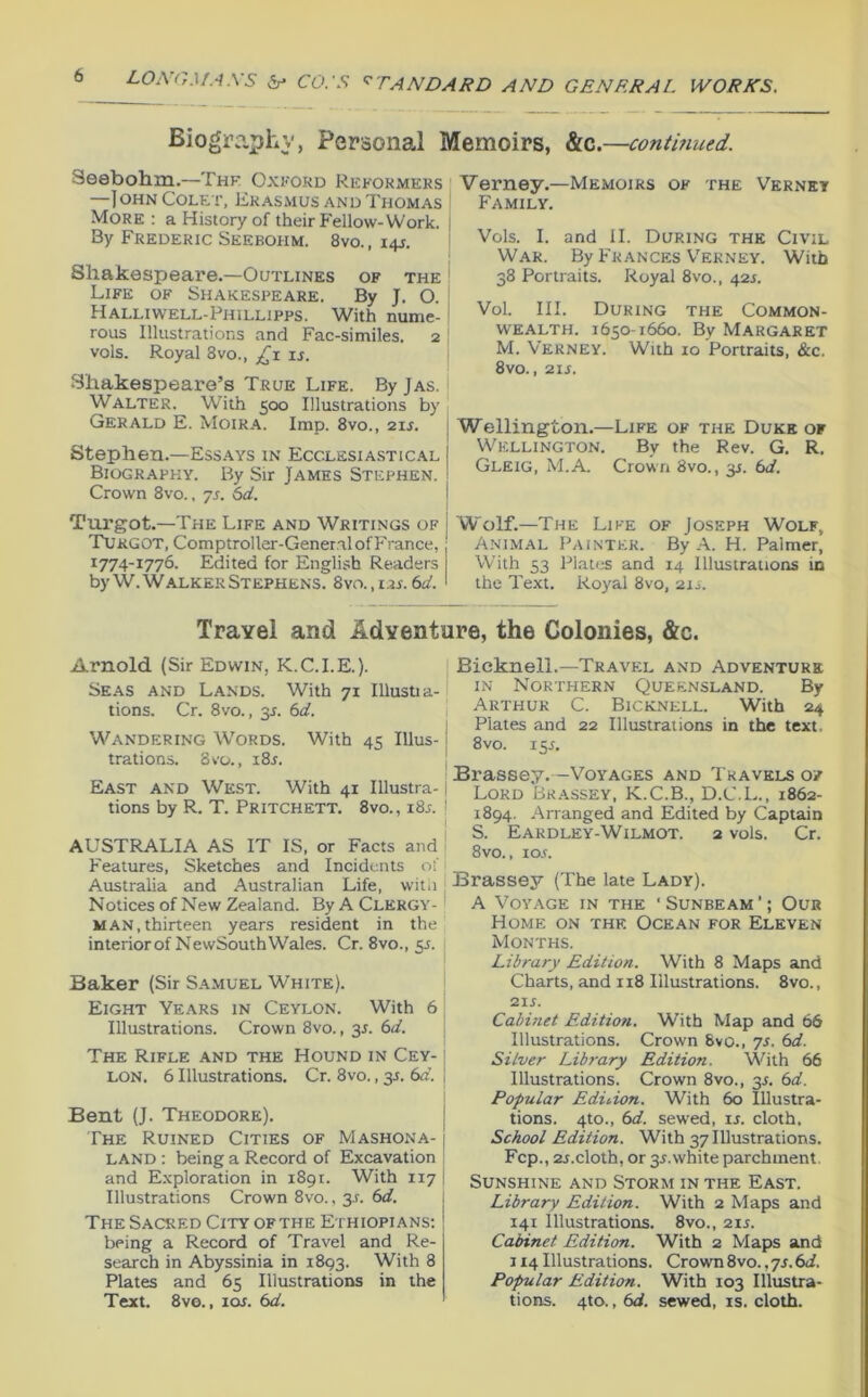 Biography, Personal Memoirs, &c.—conthmed. Seebohm.—Thk Oxford Reformers —IohnColet, Erasmus and Thomas ' More ; a History of their P'ellow-Work, i By Frederic Seebohm. 8vo., 14J. Shakespeare.—Outlines of the Life of Shakespeare. By J, O. Halliwell-Phillipps. With nume- rous Illustrations and Fac-similes. 2 vols. Royal 8vo., £;\. is. Shakespeare’s True Life. By Jas. Walter. With 500 Illustrations by Gerald E. Moira. Imp. 8vo., 21J. Stephen.—Essays in Ecclesiastical Biography. By Sir James Stephen. Crown 8vo., js. 6d. j Turgot.—The Life and Writings of j Turgot, Comptroller-General of France, 1774-1776. Edited for English Readers by W. Walker Stephens. 8vo.,i2i. 6d. Verney.—Memoirs of the Vernet Family. Vols. I. and II. During the Civil War. By Frances V’erney. With 38 Portraits. Royal 8vo., 421. Vol. III. During the Common- wealth. 1650-1660. By Margaret M. Verney. With 10 Portraits, &c. 8vo., 21J. Wellington.—Life of the Duke of Wellington. By the Rev. G. R. Gleig, M.A. Crown 8vo., 31. 6d. Wolf.—The Life of Joseph Wolf, Animal Painter. By A. H. Palmer, With 53 Plates and 14 Illustrations in the Text. Royal 8vo, 211. Travel and Adventure, the Colonies, &c. Arnold (Sir Edwin, K.C.I.E.). Seas and Lands. With 71 Illusua- tions. Cr. 8vo., 31. 6d. Wandering Words. With 45 Ulus-1 trations. 8vo., 181. [ East and West. With 41 Illustra- tions by R. T. Pritchett. 8vo., 18s. AUSTRALIA AS IT IS, or Facts and Features, Sketches and Incidents of Australia and Australian Life, wila Notices of New Zealand. By A Clergy- man, thirteen years resident in the interior of NewSouth Wales. Cr. 8vo., 55. Baker (Sir S.amuel White). Eight Years in Ceylon. With 6 Illustrations. Crown 8vo., 31. 6d. The Rifle and the Hound in Cey- lon. 6 Illustrations. Cr. 8vo., 31. 6d. Bent (J. Theodore). The Ruined Cities of Mashona- j LAND: being a Record of Excavation and Exploration in 1891. With 117 Illustrations Crown 8vo., 3s. 6d. The Sacred City ofthe Ethiopians; being a Record of Travel and Re- search in Abyssinia in 1893. With 8 Plates and 65 Illustrations in the Text. 8vo., loj. 6d. Bieknell.—Travel and Adventure IN Northern Queensland. By Arthur C. Bicknell. With 24 Plates and 22 Illustrations in the text. 8vo. 13s. Brassey. —Voyages and Travels of I Lord Brassey, K.C.B., D.C.L., 1862- j 1894. Arranged and Edited by Captain I S. Eardley-Wilmot. 2 vols. Cr. ! 8vo., 10s. i Brassey (The late Lady). A Voyage in the ‘Sunbeam’; Our Home on the Ocean for Eleven Months. Library Edition. With 8 Maps and Charts, and 118 Illustrations. 8vo., 215. Cabinet Edition. With Map and 66 Illustrations. Crown 8vo., js. 6d. Silver Library Edition. With 66 Illustrations. Crown 8vo., 35. (sd. Popular Eduion. With 60 Illustra- tions. 4to., (>d. sewed, is. cloth. School Edition. With 37 Illustrations. Fcp., 25.cloth, or 35.white parchment. Sunshine and Storm in the East. Library Edition. With 2 Maps and 141 Illustrations. 8vo., 215. Cainnct Edition. With 2 Maps and 114 Illustrations. Crown 8vo., 75.6<i. Popular Edition. With 103 Illustra- tions. 4to., (sd. sewed, is. cloth.