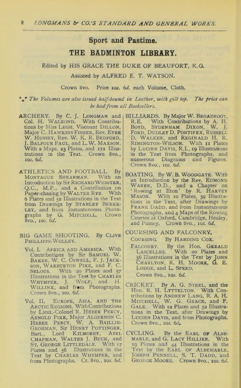 Sport and Pastime. THE BADMINTON LIBRARY. Edited by HIS GRACE THE DUKE OF BEAUFORT, K.G. Assisted by ALFRED E. T. WATSON. Crown 8vo. Price lor. (>d. each Volume, Cloth. The Volumes are also issued half-bound in Leather, with gilt tap. The price can be had from all Booksellers. ARCHERY. By C. J. Longman and Col. H. Walrond. With Contribu- tions by Miss Legh, Viscount Dillon, Major C. Hawkins Fisher, Rev. Eyre W. Hussey, Rev. W. K. R. Bedford, J. Balfour Paul, and L. W. Maxson. With 2 Maps, 23 Plates, and 172 Illus- trations in the Text. Crown 8vo., los. 6d. ATHLETICS AND FOOTBALL By Montague Shearman. With an Introduction by Sir Richard Webster, Q.C., M.P., and a Contribution on Paper-chasing by Walter Rye. With 6 Plates and 52 Illustrations in the Text from Drawings by Stanley Berke- ley, and from Instantaneous Photo- graphs by G. Mitchell. Crown 8vo., loif. 6d. BIG GAME SHOOTING. By Clive Phillipps-Wolley. Vol. I. Africa and America. With Contributions by Sir Samuel W. Baker, W. C. Oswell, F. J. Jack- son, Warburton Pike, and F. C. Selous. With 20 Plates and 57 Illustrations in the Text by Charles WhYxMper, j. Wolf, and H. WiLLiNK, and fr«m Photographs. Crown 8vo., loj. 6d. Vol. II. Europe, Asia, and the Arctic Regions. With Contributions by Lieut.-Colonel R. Heber Percy, AjtNOLD Pike, Major Algernon C. Heber Percy, W. A. Baillie- Grohman, Sir Henry Pottinger, Bart., Lord Kilmorey, Abel , Chapman, Walter J. Buck, and i St. George Littledale. With 17 | Plates and 56 Illustrations in the; Text by Charles Whymper, and | from Photographs. Cr. 8vo., lor. 6d. '■ BILLIARDS. By Major W. Broadfoot, R.E. With Contributions by A. H. Boyd, Sydenham Dixon, W. J. Ford, Dudley D. Pontifex, Russeli, D. Walker, and Reginald H. R. Rimington-Wilson. With ii Plates by Lucien Davis, R.I., 19 Illustrations in the I'ext from Photographs, and numerous Diagrams and Figures, j Crown 8vo., 10s. 6d. BOATING. By W. B. Woodgate. With an Introduction by the Rev. Edmond Warre, D.D. , and a Chapter on ‘Rowing at Eton’ by R. Harvey Ma.son. With 10 Plates, 39 Illustra- tions in the Text, after Drawings by Frank Dadd, and from Instantaneous Photographs, and 4 Maps of the Rowing Cour.'ses at Oxford, Cambridge, Henley, I and Putney. Crown 8vo., lor. 6d. I COURSING AND FALCONRY. I Coursing. By Harding Cox. I Falconry. By the Hon. Gerald L.\scelles. With 20 Plates and 56 Illustrations in the Text by John Charlton, R. H. Moore, G, E. Lodge, and L. Speed. Crown 8vo., 10s. 6d. CRICKET. By A. G. Steel, and the Hon. R. H. Lyttelton. With Con- tributions by Andrew Lang, R. A. H. Mitchell, W. G. Grace, and F. G.'Vle. With 12 Plates and 52 Illustra- tions in the Text, after Drawings by Lucien Davis, and from Photographs. Crown 8vo., lor. 6d, CYCLING. By the Earl of Albe- marle, and G.' Lacy Hillier. With 19 Plates and 44 Illustrations in the Text by the Earl of Albemarle, Joseph Pennell, S. T. Dadd, and George Moore. Crown 8vo., lor. 6d.