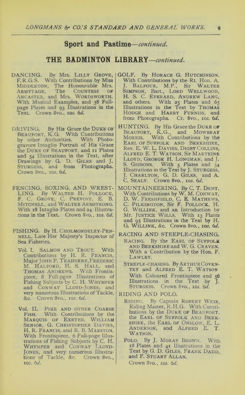 Sport and Pastime—continued. THE BADMINTON continued. DANCING. By Mrs. Lilly Grove, F.R.G.S. With Contributions by Miss Middleton, The Honourable Mrs. Armytage, The Countess of Ancastek, and Mrs. Wordsworth. With Musical Examples, and 38 Full- page Plates and 93 Illustrations in the Text. Crown 8vo., ioj. 6d. DRIVING. By His Grace the Duke OB' Beaufort, K.G. With Contributions by other Authorities. With Photo- gravure Intaglio Portrait of His Grace the Duke of Beaufort, and ii Plates and 54 Illustrations in the Text, after Drawings by G. D. Giles and J. Sturgess, and from Photographs. Crown 8vo., ioj. 6d. FENCING, BOXING, AND WREST- LING. By Walter PI. Pollock, F. C. Grove, C. Prevost, E. B. Mitchell, and Walter Armstrong. With 18 Intaglio Plates and 24 Illustra- tions in the Text. Crown 8vo., 10s. 6d. FISHING. By H. Cholmondeley-Pen- NELL, Late Her Majesty’s Inspector of Sea Fisheries. Vol. I. Salmon and Trout. With Contributions by H. R. Francis, Major John P. Traherne,Frederic M. Halford, H. S. Hall, and Thomas Andrews. With Frontis- piece, 8 Full-pgae Illustrations of Fishing Subjects by C. H. Whymper and Conway Lloyd-Jones, and very numerous Illustrations of Tackle, &c. Crown 8vo., ioa 6d. Vol. II. Pike and other Coarse Fish. With Contributions by the Marquis of Exeter, William Senior, G. Christopher Davies, H. R. Francis, and R. B. Marston. With Frontispiece, 6 Full-page Illus- trations of Fishing Subjects by C. H. Whymper and Conway Lloyd- Jones, and very numerous Illustra- tions of Tackle, &c. Crown 8vo., xos. 6d. GOLF. By Horace G. Hutchinson. With Contributions by the Rt. Hon. A. J. Balfour, M.P., Sir Walter Simpson, Bart., Lord Wellwood, H. S. C. Everard, Andrew Lang, and others. With 25 Plates and 65 Illustrations in the Text by Thomas Hodge and Harry Furniss, and from Photographs. Cr. 8vo., iol 6d. HUNTING. By His Grace the Duke OF Beaufort, K.G., and Mowbray Morris. With Contributions by the Earl of Suffolk and Berkshire, Rev. E. W. L. Davies, Digby Collins, Alfred E. T. Watson, Sir Makteine Lloyd, George H. Longman, and J. S. Gibbons. With 5 Plates and 54 Illustrations in the Text by J. Sturgess, J. Charlton, G. D. Giles, and A. C. Sealy. Crown 8vo., 10s. 6d. MOUNTAINEERING. By C. T. Dent, With Contributions by W. M. Conway, D. W. Freshfield, C. E. Mathews, C. PiLKiNGTON, Sir F. Pollock, H. G. WiLLiNK, and an Introduction by Mr. Justice Wills. With 13 Plates and 95 Illustrations in the Text by H. G. WiLLiNK, &c. Crown 8vo., 10s. 6d. RACING AND STEEPLE-CHASING. Racing. By the Earl of Suffolk AND Berkshire and W. G. Craven. With a Contribution by the Hon. F, Lawley. Steeple-chasing. By Arthur Coven- try and Alfred E. T. Watson With Coloured Frontispiece and 56 Illustrations in the Text by J. Sturgess. Crown 8vo., ioj. 6d. RIDING AND POLO. Riding. By Captain Robert Weir, Riding Master, R. H.G. With Contri- butions by the Duke of Beaufort, the Earl of Suffolk and Berk- shire, the Earl of Onslow, E. L. Anderson, and Alfred E. T. Watson. Polo. By J. Moray Brown. With 18 Plates and 41 Illustrations in the Text by G. D. Giles, Frank Dadd, and F. Stuart Allan. Crown 8vo., 10s. 6d.