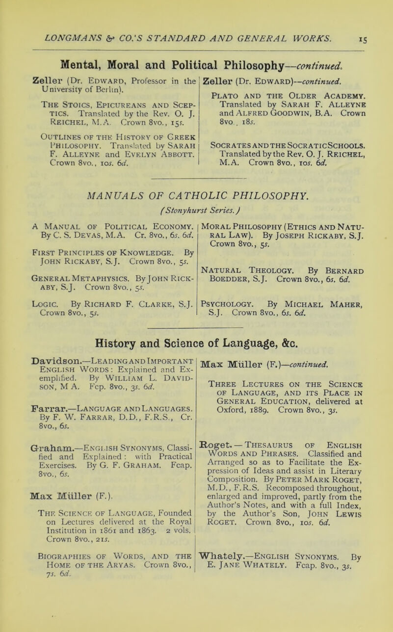 IS Mental, Moral and Political Philosophy—continued. Zeller (Dr. Edward, Professor in the University of Berlin). The Stoics, Epicureans and Scep- tics. Translated by the Rev. O. J. Reichel, M.A. Crown 8vo., 15^. Outlines of the History of Greek Philosophy. Translated by Sarah F. Alleyne and Evelyn Abbott. Crown 8vo.. lor. i>d. Zeller (Dr. Edward)— Plato and the Older Academy. Translated by Sarah F. Alleyne and Alfred Goodwin, B. A. Crown 8vo . i8j. Socrates and the Socr aticSchools. Translated by the Rev. O. J. Reichel, M.A. Crown 8vo., los. 6d. MANUALS OF CATHOLIC PHILOSOPHY. (Stony hurst Series. J A Manual of Political Economy. By C. S. Devas, M.A. Cr. 8vo., 6s. 6d. First Principles of Knowledge. By John Rickaby, S.J. Crown 8vo., 55. General Metaphysics. ByJoHN Rick- aby, S.J. Crown 8vo., 5^. Logic. By Richard F. Clarke, S.J. Crown 8vo., 5J. Moral Philosophy (Ethics and Natu- ral Law). By Joseph Rickaby, S.J. Crown 8vo., 5J. Natural Theology. By Bernard Boedder, S.J. Crown 8vo., 6s. 6d. Psychology. By Michael Maher, S.J. Crown 8vo., 6j. 6d. History and Science of Language, &c. Davidson.—Leading and Important English Words: Explained and Ex- emplified. By William L. David- son, M A. Fcp. 8vo., 3r. 6d. Farrar.—Language and Languages. By F. W. Farrar, D.D. , F.R.S., Cr. 8VO., 6j. Graham.—English Synonyms, Classi- fied and Explained: with Practical Exercises. By G. F. Graham. Fcap. 8VO., 6s. Max Muller (F.). The Science of L.anguage, Founded on Lectures delivered at the Royal [ Institution in 1S61 and 1863. 2 vols. I Crown 8vo., 21s. Biographies of Words, and the Home OF THE Aryas. Crown 8vo., ys. 6d. Max Muller (F.)—continued. Three Lectures on the Science OF Language, and its Place in General Education, delivered at Oxford, 1889. Crown 8vo., y. Roget. — Thesaurus of English Words and Phrases. Classified and Arranged so as to Facilitate the Ex- pression of Ideas and assist in Literary Composition. By PETER Mark Roget, M.D., F. R.S. Recomposed throughout, enlarged and improved, partly from the Author’s Notes, and with a full Index, by the Author’s Son, John Lewis Roget. Crown 8vo., loj. 6d. Wliately.—English Synonyms. By E. Jane Whately. Fcap. 8vo., 35.