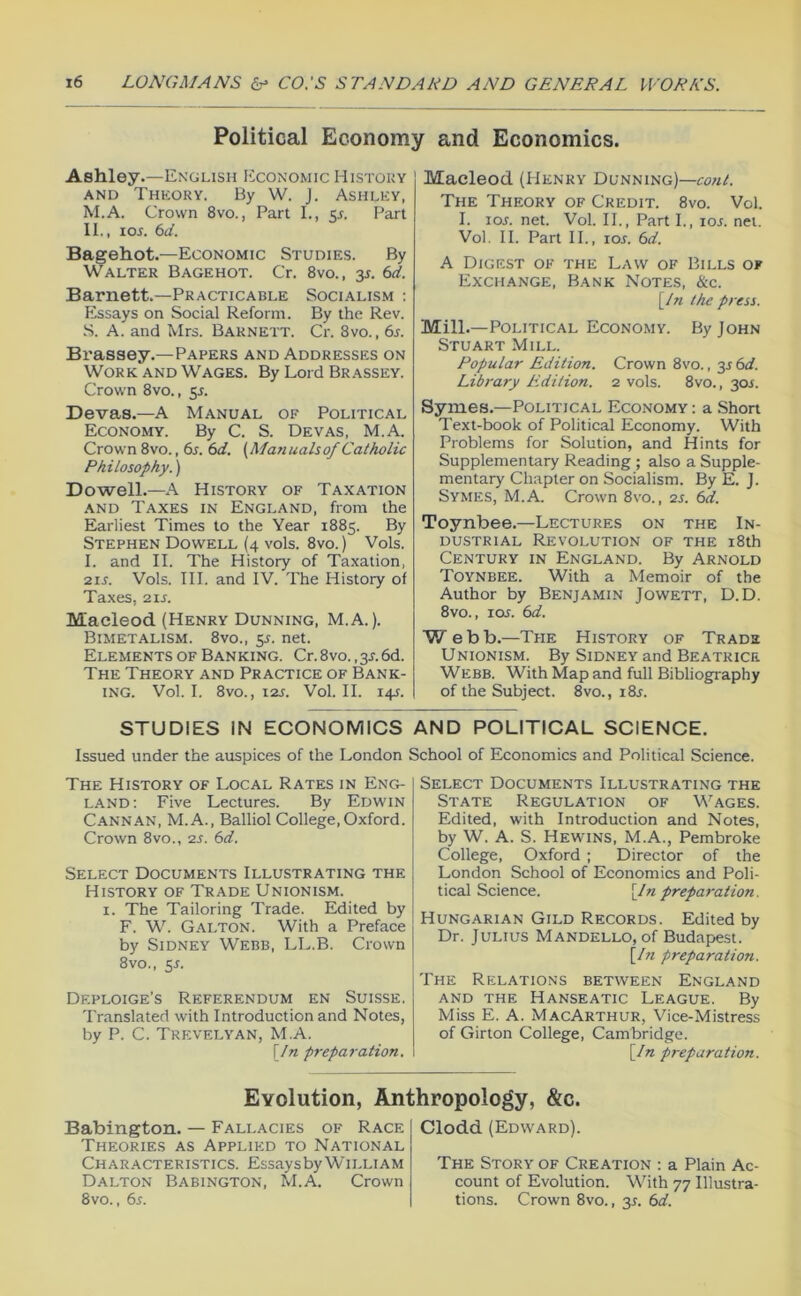 Political Economy and Economics. Ashley.—English Economic History AND Thhory. By W. J. Ashlky, M.A. Crown 8vo., Part I., 5J. F^art 11,, 105. (id. Bagehot.—Economic Studies. By Walter Bagehot. Cr. 8vo., 35. (id. Barnett.—Practicable Socialism : I^ssays on Social Reform. By the Rev. S. A. and Mrs. Barnett. Cr. 8vo., 65. Brassey.—Papers and Addresses on Work and Wages. By Lord Brassey. Crown 8vo., 55. Devas.—A Manual of Political Economy. By C. S. Devas, M.A. Crown 8vo., 65. (id. (Manualsof Catholic Philosophy.) Dowell.—A History of Taxation AND Taxes in England, from the Earliest Times to the Year 1885. By Stephen Dowell (4 vols. 8vo.) Vols. I. and II. The History of Taxation, 215. Vols. III. and IV. The History of Taxes, 215. Macleod (Henry Dunning, M.A.). Bimetalism. 8vo., 55. net. Elements OF Banking. Cr.8vo.,35.6d. The Theory and Practice of Bank- ing. Vol. I. 8vo., 125. Vol. II. 145. Macleod (Henry Dunning)— The Theory of Credit. 8vo. Vol. I. 105. net. Vol. II., Part I., 105. net. Vol, II. Part II., 105. 6d. A Digest of the Law of Bills of Exchange, Bank Notes, &c. [In the press. Mill.—Political Economy. By John Stuart Mill. Popular Edition. Crown 8vo., 35 6</. Library Edition. 2 vols. 8vo., 305. Symes.—Political Economy : a Short Text-book of Political Economy. With Problems for Solution, and Hints for Supplementary Reading ; also a Supple- mentary Chapter on Socialism. By E. j. Symes, M.A. Crown 8vo., 25. (td. Toynbee.—Lectures on the In- dustrial Revolution of the 18th Century in England. By Arnold Toynbee. With a Memoir of the Author by Benjamin Jowett, D.D. 8vo., 105. (id. Webb.—The History of Trade Unionism. By Sidney and Beatrice Webb. With Map and full Bibliography of the Subject. 8vo., 185. STUDIES IN ECONOMICS AND POLITICAL SCIENCE. Issued under the auspices of the London School of Elconomics and Political Science. The History of Local Rates in Eng- land; Five Lectures. By Edwin Cannan, M.A., Balliol College,Oxford. Crown 8VO., 25. 6d. Select Documents Illustrating the History of Trade Unionism. I. The Tailoring Trade. Edited by F. W. G-\lton. With a Preface by Sidney Webb, LL.B. Crown 8V0., £5. Deploige’s Referendum en Suisse. Translated with Introduction and Notes, by P. C. Trevelyan, M.A. \In preparation. Select Documents Illustrating the State Regulation of Wages. Edited, with Introduction and Notes, by W. A. S. Hewins, M.A., Pembroke College, Oxford ; Director of the London School of Economics and Poli- tical Science. \171 preparation. Hungarian Gild Records. Edited by Dr. Julius Mandello, of Budapest. [/« preparation. The Relations between England and the Hanseatic League. By Miss E. a. MacArthur, Vice-Mistress of Girton College, Cambridge. \In preparation. Evolution, Anthropology, &c. Babington. — Fallacies of Race Theories as Applied to National Characteristics. Essays by William Dalton Babington, M.A. Crown 8vo., 65. Clodd (Edward). The Story of Creation ; a Plain Ac- count of Evolution. V'^ith 77 Illustra- tions. Crown 8vo., 35. (>d.