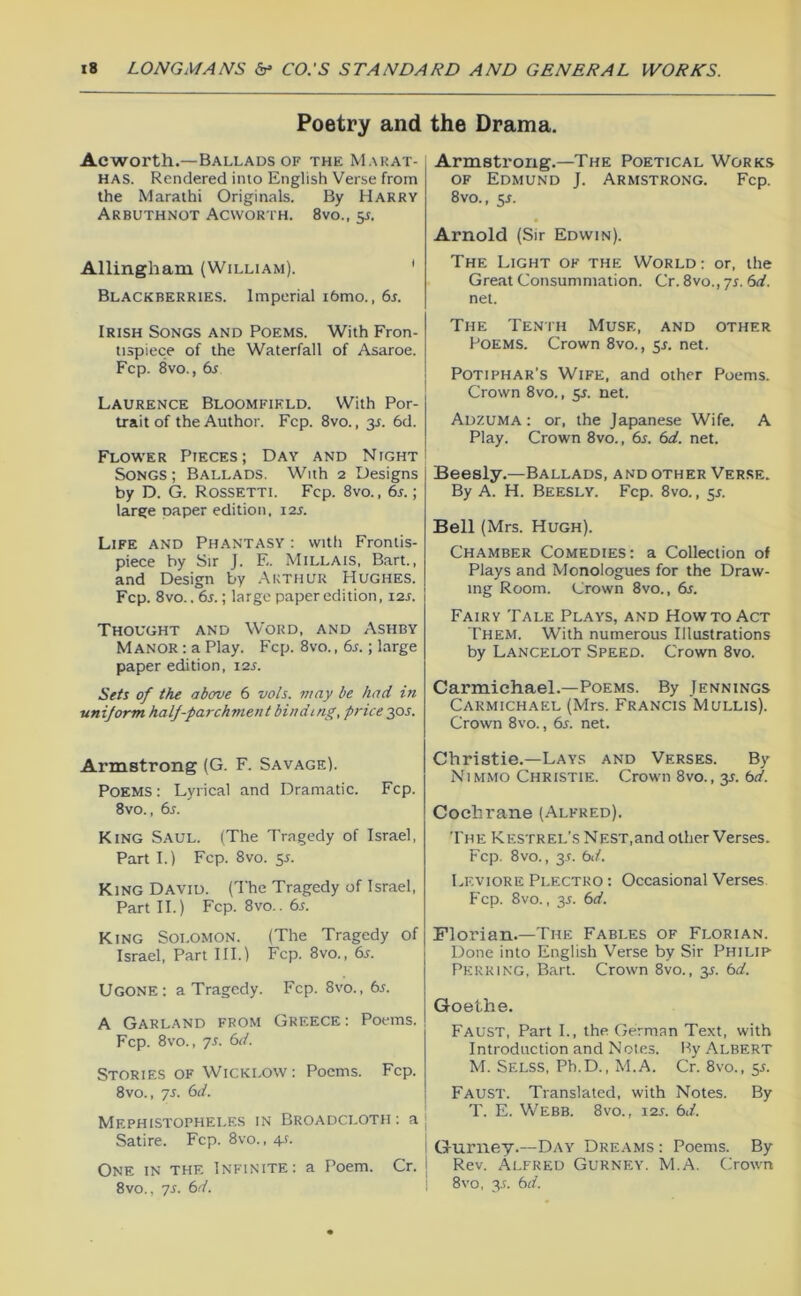 Poetry and Ac worth.—Ballads of the Mahat- mas. Rendered into English Verse from the Marathi Originals. By Harry Arbuthnot Acworth. 8vo., y. Allingham (William). ' Blackberries. Imperial i6mo., 6s. Irish Songs and Poems. With Fron- tispiece of the Waterfall of Asaroe. Fcp. 8vo., 6s Laurence Bloomfield. With Por- trait of the Author. Fcp. 8vo., 3L 6d. Flower Pieces; Day and Night Songs; Ballads. With 2 Designs by D. G. Rossetti. Fcp. 8vo., 6j. ; large paper edition, i2j. Life and Phantasy : with Frontis- piece by Sir J. E. Millais, Bart., and Design by Akthuu Hughes. Fcp. 8vo.. 6r.; large paper edition, 12s. Thought and Word, and Ashby Manor : a Play. Fcp. 8vo., 6s.; large paper edition, 12s. Sets of the above 6 vols. may be had in uniform half-parchment binding, price 20s. Armstrong (G. F. Savage). Poems : Lyrical and Dramatic. Fcp. 8vo., 6r. King Saul. (The Tragedy of Israel, Part I.) Fcp. 8VO. 55. King David. (The Tragedy of Israel, Part II.) Fcp. 8vo.. 6s. King Solomon. (The Tragedy of Israel, Part HI.) Fcp. 8vo., 6r. Ugone: a Tragedy. Fcp. 8vo., 6s. A Garland from Greece : Poems. Fcp. 8vo., 7s. 6d. Stories of Wicklow: Poems. Fcp. 8vo., 7s. 6d. Mephistopheles in Broadcloth: a Satire. Fcp. 8vo., 4-f. One in the Infinite: a Poem. Cr. 8vo., 7s. 6d. the Drama. Armstrong.—The Poetical Works OF Edmund J. Armstrong. Fcp. 8vo., 5J. Arnold (Sir Edwin). The Light of the World: or, the Great Consummation. Cr. 8vo., 7s. 6d. net. The Tenth Muse, and other Poems. Crown 8vo., 5J. net. Potiphar's Wife, and other Poems. Crown 8vo., y. net. Adzuma : or, the Japanese Wife. A Play. Crown 8vo., 6s. 6d. net. Beesly.—Ballads, and other Verse. By A. H. Beesly. Fcp. 8vo., 5L Bell (Mrs. Hugh). Chamber Comedies: a Collection of Plays and Monologues for the Draw- ing Room. Crown 8vo., 6s. Fairy Tale Plays, and Howto Act Them. With numerous Illustrations by Lancelot Speed. Crown 8vo. Carmichael.—Poems. By Jennings Carmichael (Mrs. Francis Mullis). Crown 8vo., 6l net. Christie.—Lays and Verses. By Nimmo Christie. Crown 8vo., y. 6d. Cochrane (Alfred). 'I'he Kestrel’s Nest,and other Verses. Fcp. 8vo., 3-r. 6d. Leviore Plectko : Occasional Verses Fcp. 8vo., y. 6d. Florian.—The Fables of Florian. Done into English Verse by Sir Philip Perking, Bart. Crown 8vo., 35. 6d. Goethe. Faust, Part I., the German Text, with Introduction and Notes. By Albert M. Selss, Ph.D., M.A. Cr. 8vo., 55. Faust. Translated, with Notes. By T. E. Webb. 8vo., 12s. 6d. Gurney.—Day Dreams : Poems. By Rev. Alfred Gurney. M.A. Crown 8vo, 3.r. 6d.