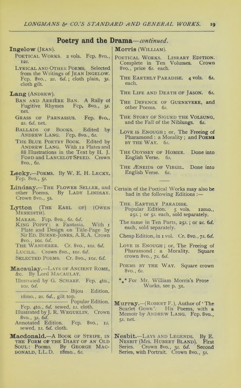 Poetry and the Drama—continued. Ingelow (Jean). Poetical Works. 2 vols. Fcp. 8vo., I2J. Lyrical and Other Poems. Selected from the Writings of Jean Ingelow. Fcp. 8vo., 2s. 6d.\ cloth plain, y. cloth gilt. Lang (Andrew). Ban and ARRifeRE Ban. A Rally of Fugitive Rhymes Fcp. 8vo., y. net. Grass of Parnassus. Fcp. 8vo., 2s. 6d. net. Ballads of Books. Edited by Andrew Lang. Fcp. 8vo., 6s. The Blue Poetry Book. Edited by .Andrew Lang. With 12 Plates and 88 Illustrations in the Text by H. J. Ford and Lancelot Speed. Crown 8vo., 6s. Lecky.—Poems. By W. E. H. Lecky. Fcp. 8vo., y. Liindsay.—The Flower Seller, and other Poems. By Lady Lindsay. Crown 8vo., 5s. Lytton (The Earl of) (Owen Meredith). Marah. Fcp. 8vo., 6s. 6d. King Poppy: a Fantasia. With i Plate and Design on Title-Page by Sir Ed. Burne-Jones, A. R. A. Crown 8vo., lor. 6d. The Wanderer. Cr. 8vo., loj. 6d. Lucile. Crown 8vo., los. 6d. Selected Poems. Cr. 8vo., loj. 6d. Macaulay.—Lays of Ancient Rome, &c. By Lord Macaulay. lllustiaied by G. SCHARF. Fcp. 410., tor. 6d. Bijou Edition. i8mo., 2s. 6d., gilt top. Popular Edition. Fcp. 4to., 6d. sewed, u. cloth. Illustrated by J. R. Weguelin. Crown 8vo., 3J. 6d. Annotated Edition. Fcp. 8vo., is. sewed, is. 6d. cloth. Macdonald.—A Book of Strife, in THE Form of the Diary of an Old Soul : Poems. By George Mac- donald, LL.D. i8mo., 6s. Morris (William). Poetical Works. Library Edition. Complete in Ten Volumes. Crown 8vo., price 6.r. each. The Earthly Paradise. 4 vols. 6j. each. The Life and Death of Jason. 6s. The Defence of Guenevere, and other Poems. 6s. The Story of Sigurd the Volsung, and the Fall of the Niblungs. 6s. Love is Enough ; or. The Freeing of Pharamond ; a Morality; and Poems BY THE Way. 6l The Odyssey of Homer. Done into English Verse. 6s. The ^NEiDS OF Virgil. Done into English Verse. 6j. Certain of the Poetical Works may also be had in the following Editions :— The Earthly Paradise. Popular Edition. 5 vols. i2mo., 25L ; or y. each, sold separately. The same in Ten Parts, 2y. ; or 2S. 6d. each, sold separately. Cheap Edition, in i vol. Cr. 8vo., yr. 6d. Love is Enough ; or. The Freeing of Pharamond : a Morality. Square crown 8vo., yr. 6d. Poems by the Way. Square crown 8vo., 6s. *** For Mr. William Morris’s Prose Works, see p. 31. Murray.—( Robert F. ), Author of ‘ The Scarlet Gown ’. His Poems, with a Memoir by Andrew Lang. Fcp. 8vo., y. net. IsTesbit.—Lays and Legends. By E. Nesbit (Mrs. Hubert Bland). First Series. Crown 8vo., 35. 6d. Second Series, with Portrait. Crown 8vo.,