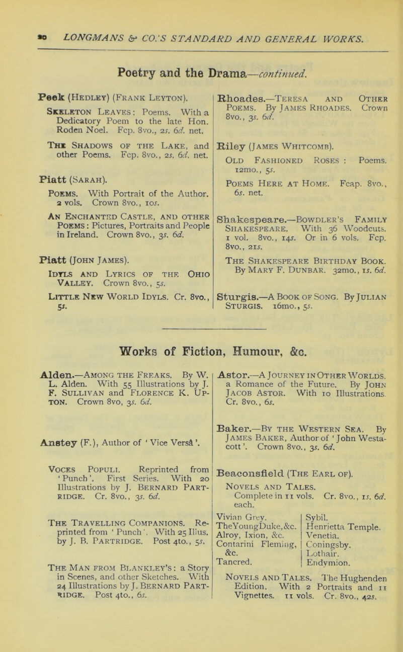 Poetry and the continued. Peek (Hedley) (Frank Leyton). Skeleton Leaves ; Poems. With a Dedicatory Poem to the late Hon. Roden Noel. Fcp. 8vo., 2s. 6d. net. The Shadows of the Lake, and other Poems. Fcp. 8vo., 25. 6d. net. Piatt (Sarah). Poems. With Portrait of the Author, a vols. Crown 8vo., io5. An Enchanted Castle, and other Poems : Pictures, Portraits and People in Ireland. Crown 8vo., 3L 6d. Piatt (John James). Idyls and Lyrics of the Ohio Valley. Crown 8vo., 55. Little New World Idyls. Cr. 8vo., S»- Rhoades.—Teresa and Other Poems. By James Rhoades. Crown 8vo., 3T. 6d. Riley (James Whitcomb). Old Fashioned Roses : Poems. i2mo., 5L Poems Here at Home. Fcap. 8vo., 6^. net. Shakespeare.—Bowdler’s Family Shakespeare. With 36 Woodcuts. I vol. 8vo., 14s. Or in 6 vols. Fcp. 8vo., 21s. The Shakespeare Birthday Book. By Mary F. Dunbar. 3amo., u. 6d. Sturgis.—A Book OF Song. By Julian Sturgis. i6mo., 55. Works of Fiction, Humour, &c. Alden.—Among the Freaks. By W. L. Alden. With 55 Illustrations by J. F. Sullivan and Florence K. Up- ton. Crown 8vo, y. 6d. Anstey (F.), Author of ' Vice Versi’. Astor.—A Journey in Other Worlds. a Romance of the Future. By John Jacob Astor. With 10 Illustrations Cr. 8vo., 6s. Baker.—By the Western Sea. By James B.'Vker, Author of ‘ John Westa- cott ’. Crown 8vo., y. 6d. Voces Populi. Reprinted from j ‘ Punch '. First Series. With 20 ! Illustrations by J. Bernard Part- ridge. Cr. 8vo., 3J. 6d. Beaconsfield (The Earl of). Novels and Tales. Complete in ii vols. Cr. 8vo., u. 6d. each. The Travelling Companions. Re- printed from ‘ Punch ', With 25 Ulus, by J. B. Partridge. Post 410., y. The Man from Blankley’s: a Story in Scenes, and other Sketches. With 24 Illustrations by J. Bernard Part- ridge. Post4to.,6^. Vivian Grey. TheYoungDuke,&c. Alroy, Ixion, &c. Contarini Fleming, &c. Tancred. Sybil. Henrietta Temple. Venetia. Coningsby. Lothair. Endymion. Novels and Tales. The Hughenden Edition. With 2 Portraits and ii Vignettes, ix vols. Cr. 8vo., 42^.