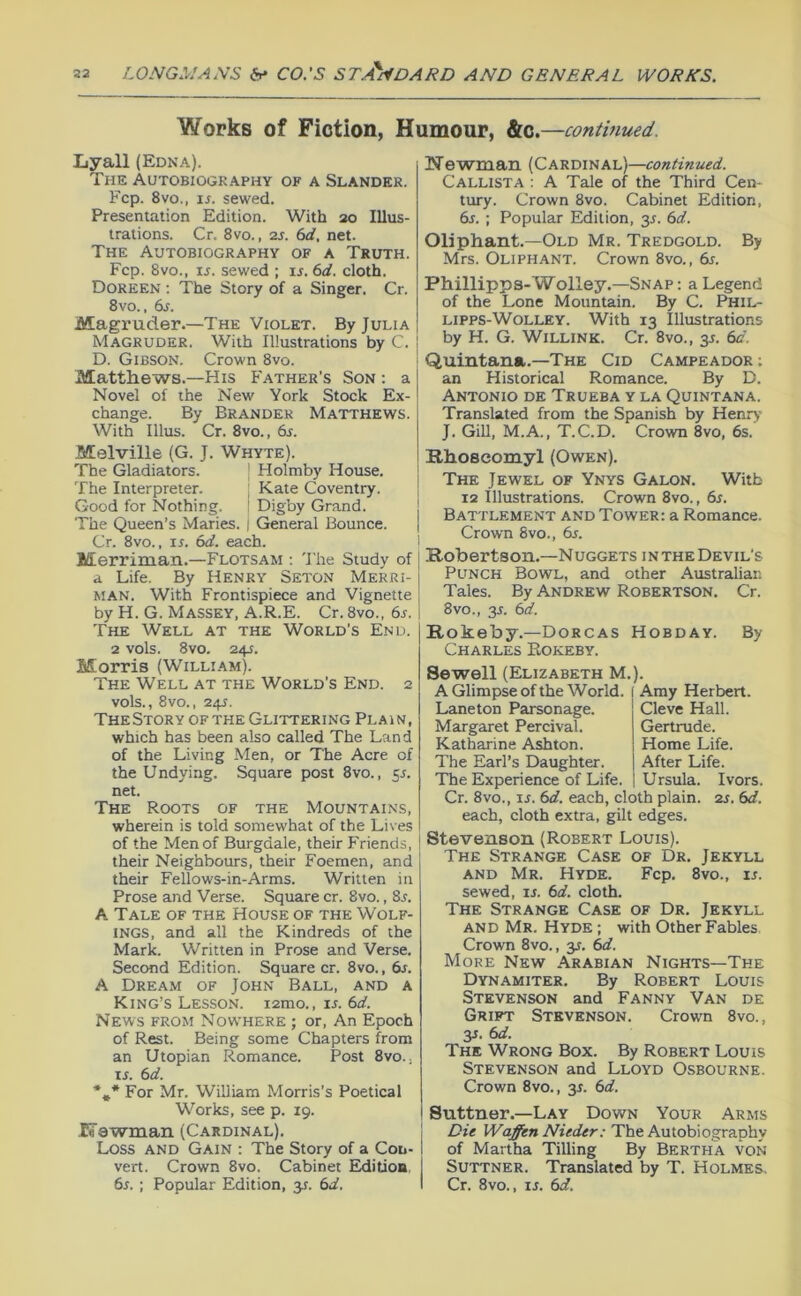 Works of Fiotion, Humour, &c.—continued. Lyall (Edna). The Autobiography of a Slander. Fcp. 8vo„ IS. sewed. Presentation Edition. With 20 Illus- trations. Cr. 8vo., 2S. (id. net. The Autobiography of a Truth. Fcp. 8vo., ij. sewed ; u. 6d. cloth. Doreen : The Story of a Singer. Cr. 8vo., 6j. Magruder.—The Violet. By Julia Magruder. With Illustrations by C. D. Gibson. Crown 8vo. Matthews.—His Father’s Son : a Novel of the New York Stock Ex- change. By Brander Matthews. With Ulus. Cr. 8vo., 6r. Melville (G. J. Whyte). The Gladiators. | Holmby House. The Interpreter. ; Kate Coventry. Good for Nothing. I Digby Grand. The Queen’s Maries. | General Bounce. Cr. 8vo., ir. (sd. each. Merriman.—Flotsam ; 'J’he Study of a Life. By HENRY Seton Merri- man. With Frontispiece and Vignette by H. G. Massey, A.R.E. Cr. 8vo., 6s. The Well at the World’s End. 2 vols. 8 VO. 24J. Morris (William). The Well at the World’s End. 2 vols., 8vo., 245. The Story of the Glittering Plain, which has been also called The Land of the Living Men, or The Acre of the Undying. Square post 8vo., 55. net. The Roots of the Mountains, wherein is told somewhat of the Lives of the Men of Burgdale, their Friends, their Neighbours, their Foemen, and their Fellows-in-Arms. Written in Prose and Verse. Square cr. 8vo., 8j. A Tale of the House of the Wolf- INGS, and all the Kindreds of the Mark. Written in Prose and Verse. Second Edition. Square cr. 8vo., 6r. A Dream of John Ball, and a King’s Lesson. lamo., ir. 6d. News from Nowhere ; or. An Epoch of Rest. Being some Chapters from an Utopian Romance. Post 8vo., ij. 6d. ■*,* For Mr. William Morris’s Poetical Works, see p. 19. Ifawman (Cardinal). Loss and Gain ; The Story of a Con- vert. Crown 8vo. Cabinet Edition, 6r. ; Popular Edition, y. 6d. Wawman (Cardinal)—continued. Callista ; A Tale of the Third Cen- tury. Crown 8vo. Cabinet Edition, 6j. ; Popular Edition, 3J. 6d. Oliphant.—Old Mr. Tredgold. By Mrs. Oliphant. Crown 8vo., 6s. Phillipps-Wolley.—Snap : a Legend of the Lone Mountain. By C. Phil- lipps-Wolley. With 13 Illustrations by H. G. WiLLiNK. Cr. 8vo., y. 6d. Quintana.—The Cid Campeador ; an Historical Romance. By D. Antonio de Trueba y la Quintana. Translated from the Spanish by Henry J. Gill, M.A., T.C.D. Crown 8vo, 6s. Khoseomyl (Owen). The Jewel of Ynys Galon. Witb 12 Illustrations. Crown 8vo., 6s. Battlement and Tower: a Romance. Crown 8vo., 6s. Robertson.—Nuggets in the Devil’s Punch Bowl, and other Australian Tales. By Andrew Robertson, Cr. 8vo., 3^. 6d. Rokeby.—Dorcas Hobday. By Charles Eokeby. Sewell (Elizabeth M.). A Glimpse of the World. Amy Herbert. Laneton Parsonage. Cleve Hall. Margaret Percival. Gertrude. Katharine Ashton. Home Life. The Earl’s Daughter. After Life. The Experience of Life. Ursula. Ivors. Cr. 8vo., ir. 6d. each, cloth plain. 2s. 6d. each, cloth extra, gilt edges. Stevenson (Robert Louis). The Strange Case of Dr, Jekyll AND Mr. Hyde. Fcp, 8vo., u. sewed, is. 6d. cloth. The Strange Case of Dr, Jekyll and Mr. Hyde ; with Other Fables Crown 8vo., y. 6d. More New Arabian Nights—The Dynamiter, By Robert Louis Stevenson and Fanny Van de Grift Stevenson. Crown 8vo., 3J. 6d. The Wrong Box. By Robert Louis Stevenson and Lloyd Osbourne. Crown 8vo., 31. 6d. Suttner,-Lay Down Your Arms 1 Die The Autobiography 1 of Martha Tilling By Bertha von j Suttner. Translated by T. Holmes, I Cr. 8vo., IS. 6d.
