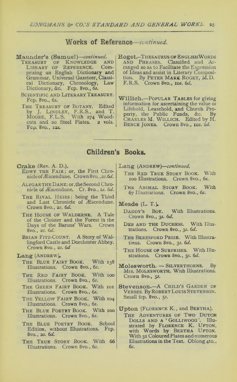 \¥orks of Reference—continued. Mauuder’s (Samue])—continued. Treasury of Knowledge and Library of Reference. Com- prising an English Dictionary and Grammar, Universal Gazeteer, Classi- cal Dictionary, Chronology, Law Dictionary, &c. Fcp. 8vo., 6f. Scientific and Literary Treasury. Fcp. 8vo., 6s. The Tre.\sury of Botany. Edited by J. Lindley, F. R.S., and T. Moore, F.L.S. With 274 Wood- cuts and 20 Steel Plates. 2 vols. Fcp. 8vo., lar. Koget.-THESAURUS OF ENGLISH WORDS AND Phrases. Classified and Ar- ranged so as to Facilitate the E.xpression of Ideas and assist in Literary Composi- tion. By Peter Mark Roget, M.D. F. R. S. Crown 8vo., ioj. 6d, Willieh.—Popular Tables for giving information for ascertaining the value 0/ Lifehold, Leasehold, and Church Pro- perty, the Public Funds, &c. By Charles M. Willich. Edited by H. Bence Jones. Crown 8vo., lor. 6d. Children’s Books. Cmke (Rev. A. D.). Edwy the Fair; or, the First Chro- nicle of^scendune. Crown 8vo. ,2s.6d. Alfgar THE Dane: or,the Second Chro- nicle of ./Escendune. Cr. 8vo., 2s. 6d. The Rival Heirs : being the Third and Last Chronicle of Aiscendune. Crown 8vo., 2s. 6d. The House of Walderne. A Tale of the Cloister and the Forest in the Days of the Barons’ Wars. Crown 8vo., 2s. 6d. Brian Fitz-Count. A Story of Wal- lingford Castle and Dorchester Abbey, Crown 8vo., 2S. 6d Lang (Andrew). The Blue Fairy Book. With 138 Illustrations. Crown 8vo., 6s. The Red Fairy Book. With 100 Illustrations. Crown 8vo., 6s. The Green Fairy Book. With loi Illustrations. Crown 8vo., 6s. The Yellow Fairy Book. With 104 Illustrations. Crown 8vo., 6s. The Blue Poetry Book. With 100 Illustrations. Crown 8vo., 6s. The Blue Poetry Book. School Edition, without Illustrations. Fcp. 8vo., 2S. 6d. The True Story Book. With 66 Illustrations. Crown 8vo., 6s. La.ng (Andrew)—continued. The Red True Story Book. With 100 Illustrations. Crown 8vo., 6s. The Animal Story Book. With 67 Illustrations. Crown 8vo., 6s. Meade (L. T.). Daddy’s Boy. With Illustrations, Crown 8vo., y. 6d. Deb and the Duchess. With Illus- trations. Crown 8vo., y. 6d. The Beresford Prize. With Illustra- tions. Crown 8vo., 3J. 6d. The House of Surprises. With Illu- strations. Crown 8vo., y. 6d. Molesworth. — Silverthorns. By Mrs. Molesworth, With Illustrations. Crown 8vo., y. Stevenson.—A Child’s Garden of Verses. By Robert Louis Stevenson. Small fcp. 8vo., 31. Upton (Florence K., and Bertha). The Adventures of Two Dutch Dolls and a ‘ Golliwogg ’. Illu- strated by Florence K. Upton, with Words by Bertha Upton. With 31 Coloured Plates and numerous Illustrations in the Text. Oblong 4to., 6s.