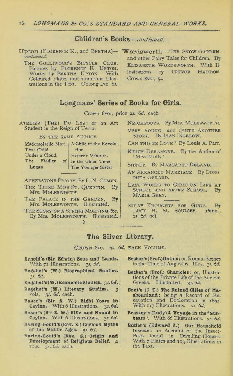 Children’s continued. Upton (Florence K., and Bertha)— continued. The Golliwogg’s Bicycle Club. Pictures by Florence K. Upton. Words by Bertha Upton. With Coloured Plates and numerous Illus- trations in the Text. Oblong 4V0. 6s. Wordsworth.—-The Snow Garden, and other Fairy Tales for Children. By Elizabeth Wordsworth. With Il- lustrations by Trevor H addon. Crown 8vo., 5^. Longmans’ Series of Books for Girls. Crown 8vo., price 2s. 6d. each Atelier (The) Du Lys : or an Art Student in the Reign of Terror. 1 By the same Author. Mademoiselle Mori. Thet Child. Under a Cloud. The Fiddler of A Child of the Revolu- tion. Hester's Venture. In the Olden Time. Lugau. The Younger Sister. Atherstone Priory. By L. N. Comyn. The Third Miss St. Quentin. By Mrs. Molesworth. The Palace in the Garden. By Mrs. Molesworth. Illustrated. The Story of a Spring Morning, &c. By Mrs. MOLESWORTH. Illustrated. I Neighbours. By Mrs. Molesworth. Very Young; and Quite Another Story. By Jean Ingelow. Can this be Love ? By Louis A. Parr. Keith Deramore. By the Author of ‘ Miss Molly ’. Sidney. By Margaret Deland. An Arranged Marriage. By Doro- thea Gerard. Last Words to Girls on Life at School and After School. By Maria Grey. Stray Thoughts for Girls. By Lucy H. M. Soulsby. i6mo., xs. 6d. net. The Silver Library. Crown 8vo. 3J. 6d. each Volume. Krnold’s (Sir Edwin) Seas and Landn. With 71 Illustrations. 3L 6d. Bagehot’i (W.) Biographical Studies. Ss. 6d. Bagehot’s(W.) Economic Studies. 35.6d. Bagehot’s (W.) Literary Studies. 3 vols. y. 6d. each. Baker’s (Sir S. W.) Eight Tears In Ceylon. With 6 Illustrations, y. 6d. Baker’s (Sir S. W.) Rifle and Hound in Ceylon. With 6 Illustrations. 3^. 6d. Baring-Gould’s (Rev. S.) Curious Myths of the Middle Ages. 3J. 6d. Baring-Gould’s (Rev. 8.) Origin and Development of Religions Belief. 2 vols. y. 6d. each. Becker’s (Prof.) Gallus; or, Roman Scenes in the Time of Augustus. Ulus. 35. 6d. Becker’s (Prof.) Charicles: or. Illustra- tions of the Private Life of the Ancient Greeks. Illustrated. 35.6d. Bent’s (J. T.) The Ruined Cities of Ma- Bhoanland: being a Record of Ex- cavation and Exploration in 1891. With 117 Illustrations. 3L 6d. Brassey’s (Lady) A Voyage in the ‘ Sun- beam ’. With 66 Illustrations, y. 6d. Butler’s (Edward A.) Our Household Insects: an Account of the Insect- Pests found in Dwelling-Houses. With 7 Plates and 113 Illustrations in the Text.