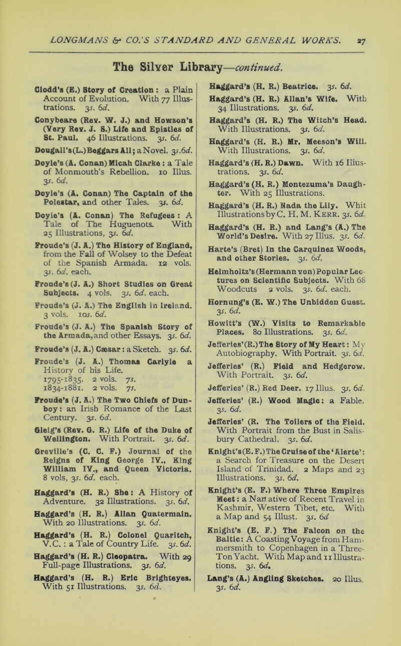 The Silver Library —continued. Ciodd’a (B.) Story of Creation : a Plain Account of Evolution. With 77 Illus- trations. 35. 6d. Conybeare (Rev. W. J.) and Howson’s (Very Rev. J. S.) Life and Epistles of St. Paul. 46 Illustrations. 3.;. 6d. Dougairs(L.)BeggarsAll;aNovel. y.6d. Doyle’s (A. Conan) Kicah Clarke : a Tale of Monmouth’s Rebellion. 10 Ulus. y. 6d. Doyle’s (A. Conan) The Captain of the Poleitar, and other Tales. 3J. 6d. Doyle’s (A. Conan) The Refugees : A Tale of The Huguenots. With 25 Illustrations, ^s. 6d. Proude’s (J. A.) The History of England, from the Fall of Wolsey to the Defeat of the Spanish Armada. 12 vols. 3s. 6d. each. Fronde’s (J. A.) Short Studies on Great Subjects. 4 vols. 3^. 6d. each. Proude’s (J. A.) The English in Ireland. 3 vols. lof. 6d. Froude’s (J. A.) The Spanish Story of the Armada, and other Essays, ss. 6d. Fronde’s (J. A.) Caesar: a Sketch, y. 6d. Froude’s (J. A.) Thomas Carlyle a History of his Life. 1795-1835- 2 '’ols. 7s. 1834-1881. 2 vols. 7s. Froude’s (J. A.) The Two Chiefs of Dun- boy: an Irish Romance of the Last Century, y. 6d. Gleig’s (Rev. G. R.) Life of the Duke of Wellington. With Portrait, y. 6d. Grevllle’s (C. C. F.) Journal of the Reigns of King George lY., King William IV., and Queen Victoria. 8 vols, y. 6d. each. Haggard’s (H. R.) She: A History of Adventure. 32 Illustrations. 3J. 6d. Haggard’s (H. R.) Allan Quatermain. With 20 Illustrations. 3^. 6d. Haggard’s (H. R.) Colonel Quaritch, V.C. : a Tale of Country Life. 3^. 6d. Haggard’s (H. R.) Cleopatra. With 29 Full-page Illustrations, y. 6d. Haggard’s (H. R.) Eric Brlghteyes. With 51 Illustrations. 3^. 6d. Haggard’s (H. R.) Beatrice. 35. 6d. Haggard’s (H. R.) Allan’s Wife. With 34 Illustrations. 35. 6d. Haggard’s (H. R.) The Witch’s Head. With Illustrations. 31. 6d. Haggard’s (H. R.) Hr. Heeson’s Will. With Illustrations, y. 6d. Haggard’s (H. R.) Dawn. With 16 Illus- trations. 3i. 6d. Haggard’s (H. R.) Montezuma’s Daugh- ter. With 25 Illustrations. Haggard’s (H. R.) Rada the Lily. Whit Illustrations by C. H. M. Kerr. y. 6d. Haggard’s (H. R.) and Lang’s (A.) The World’s Desire. With 27 Ulus. y. 6d. Harte’s (Bret) In the Carquinez Woods, and other Stories, y. 6d. Helmholtz’s (Hermann von) Popular Lee tures on Scientific Subjects. With 6S Woodcuts 2 vols. 35. 6d. each. Hornung’s (E. W.) The Unbidden Guest. 3s. 6d. Howitt’s (W.) Visits to Remarkable Places. 80 Illustrations. 3^. 6d. Jefferies’(R.)The Story of My Heart: My Autobiography. With Portrait, y. 6d. Jefferies’ (R.) Fieid and Hedgerow. With Portrait. 3s. 6d. Jefferies’ (R.) Red Deer. 17 Ulus. 3s. 6d. Jefferies’ (R.) Wood Magic: a Fable. 3s. 6d. Jefferies’ (R. The Tollers of the Field. With Portrait from the Bust in Salis- bury Cathedral. 3J. 6d. Knigh t’s (E. F.) The Crui se of the ‘ Aler te’: a Search for Treasure on the Desert Island of Trinidad. 2 Maps and 23 Illustrations, y. 6d. Knight’s (E. F.) Where Three Empires Meet: a Nan ative of Recent Travel in Kashmir, Western Tibet, etc. With a Map and 54 Illust. y. 6d Knight’s (E. F.) The Falcon on the Baltic: A Coasting Voyage from Ham- mersmith to Copenhagen in a Three- Ton Y acht. WithMapandiiIllustra- tions. 3^. 6d. Lang’s (A.) Angling Sketches. 20 Ulus. 3s. 6d.