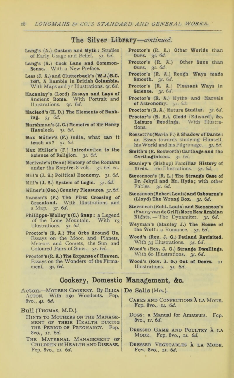 The Silver Library—continued. Lang’s (A.) Custom and Myth: Studies of Early Usage and Belief. 3J. (id. Lang’s (A.) Cock Lane and Common- Sense. With a New Preface. Lees (J. A.) and Clutterback’s (W.J.)B.C. 1887, A Ramble in British Columbia. With Maps and yr Illustrations, v. 6cf. Macaulay’s (Lord) Essays and Lays of Ancient Rome. With Portrait and Illustrations, v- (>d. Macleod’s (H. D.) The Elements of Bank- ing. 6rf. Marshman’s (J. C.) Memoirs of Sir Henry Havelock. 35. (>d. Max Muller’s (F.) India, what can it teach us? 3J. 6rf. Max Miiller’s (F.) Introduction to the Science of Religion. 3^. td. Merivale’s (Dean) History of the Romans under the Empire. 8 vols. 3J. M. ea. Mill’s (J. S.) Political Economy, y. 6d. Mill’s (J. 8.) System of Logic, y. 6d. Milner’s (Goo.) Country Pleasures. y.6d. Nansen’s (F.) The First Crossing of Greenland. With Illustrations and a Map. y. 6d. Phillipps-Wolley’s (C.) Snap: a Legend of the Lone Mountain. With 13 Illustrations, y. 6d. Proctor’s (R. A.) The Orbs Around Us. Essays on the Moon and Planets, Meteors and Comets, the Sun and Coloured Pairs of Suns. y. 6d. Proctor’s (R. A.) The Expanse of Heaven. Essays on the Wonders of the Firma- ment. 3J. 6d. Proctor’s (R. A.) Other Worlds than Ours. y. 6d. Proctor’s (R. A.) Other Suns than Ours. y. 6d. Proctor’s (R. A.) Rough Ways made Smooth, y. 6d. Proctor’s (R. A.' Pleasant Ways in Science. 3^. 6d. Proctor’s (R. A.) Myths and Marvels of Astronomy. 3J. 6d. Proctor’s (R. A.) Nature Studies. 35.6d. Proctor’s (R. A.), Clodd (Edward), &c. Leisure Readings. With Illustra- tions. Rossetti’s (Maria F.) A Shadow of Dante: an Essay towards studying Himself, his World and his Pilgrimage, y. 6d. Smith’s (R. Bosworth) Carthage and tho Carthaginians. 3^. 6d. Stanley’s (Bishop) Familiar History of Birds. 160 Illustrations, y. 6d. Stevenson’s (R. L.) The Strange Case of Dr. Jekyll and Mr. Hyde; with other Fables. 35. 6d. Stevenson (Robert Louis) and Osboarne’i (Lloyd) Tho Wrong Box. 3^. 6d. Stevenson (Robt. Louis) and Stevenson’s (Fanny van de Grift) More New Arabian Nights.—The Dynamiter, y. 6d. Weyman’s (Stanley J.) The Hoase of the Wolf: a Romance, y. 6d. Wood’s (Rev. J. G.) Petland Revisited. With 33 Illustrations. 3s. 6d. Wood’s (Rev. J. G.) Strange Dwellings. With 60 Illustrations. 31. 6d. Wood’s (Rev. J. G.) Out of Doors, ii Illustrations, y. 6d. Cookery, Domestic Management, &o. Acton.—Modern Cookery. By Eliza .JiCTON. With 150 Woodcuts. Fcp. 8vo., 4J. 6d. Bull (Thomas, M.D.). Hints to Mothers on the Manage- ment OF their Health during the Period of Pregnancy. Fcp. 8vo., in 6d. The Maternal Management of Children in Health and Disease. Fcp. 8vo., IS. 6d. De Sails (Mrs.). Cakes and Confections X la Mode. Fcp. 8VO., in 6d. Dogs: a Manual for Amateurs. Fcp. 8vo., in 6d. Dressed Game and Poultry X la Mode. Fcp. 8vo., in 6d. Dressed Vegetables X la Mode. Fc''. 8vo., ij. 6d.