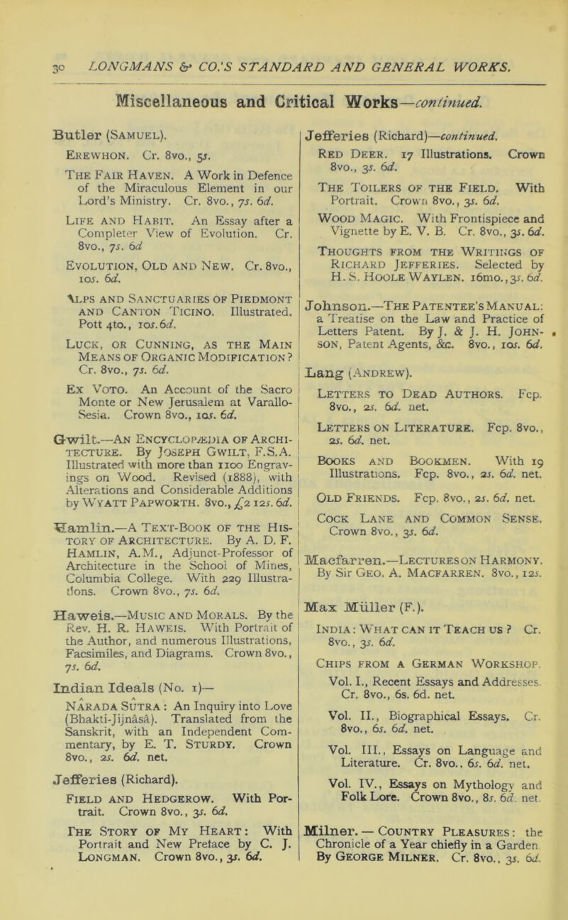 Miscellaneous and Critical 'StlovV?,—continued. Butler (Samuel). Ekewhon. Cr. 8vo., 5J. The Fair Haven. A Work in Defence of the Miraculous Element in our Lord’s Ministry. Cr. 8vo., yj. C>d. Life and Habit. An Essay after a Completer View of Evolution. Cr. 8vo., yr. bd Evolution, Old and New. Cr. 8vo., toj. bd. \Lfs AND Sanctuaries ok Piedmont AND Canton Ticino. Illustrated. Pott 4to., lOJ. bd. \ Luck, or Cunning, as the Main | Means OF Organic Modification? i Cr. 8VO., yj. bd. Ex Voto. An Acc.ount of the Sacro 1 Monte or New Jerus.alem at Varallo- | Sesia. Crown 8vo., lOf. bd. I Gwilt.—An ENCYCLOPiEDlA OF Archi- \ TECTURE. By Joseph Gwilt, F.S..A. i Illustrated with more than 1100 Engrav- | ings on Wood. Revised (1888), with j Alterations and Considerable Additions | by WVATT Papworth. 8vo., £2 12s. bd. j Hamlin.—A Text-Book of the His- I TORY OF Architecture. By A. D. F. j Hamlin, A.M., Adjunct-Professor of j Architecture in the School of Mines, 1 Columbia College. With 229 Illustra- ! tions. Crown 8vo., yj. bd. Haweis.—Music and Morals. By the Rev. H. R. Haweis. With Portrait of the Author, and numerous Illustrations, Facsimiles, and Diagrams. Crown 8vo., yj. bd. Indian Ideals (No. i)— A A Narada Sutra : An Inquiry into Love (Bhakti-Jijnas^). Translated from the Sanskrit, with an Independent Com- mentary, by E. T. Sturdy, Crown 8vo., 2s. bd. net. Jefferies (Richard). Field and Hedgerow. With Por- trait. Crown 8vo., 3^. bd. The Story of My Heart : With Portrait and New Prelace by C. J. Longman. Crown 8vo., 3^. bd. Jefferies (Richard)—continued. Red Deer. ly Illustrations. Crown 8vo., 3J. bd. The Toilers of the Field, With Portrait. Crown 8vo., 31. bd. Wood Magic. With Frontispiece and Vignette by E. V. B. Cr. 8vo., 31. bd. Thoughts from the Writings of Richard Jefferies. Selected by H. S. Hoole WAYL.EN. i6mo., 3f. bd. Johnson.—The Pate.ntee's Manual; a Treatise on the Law and Practice of Letters Patent. By J. & J. H. JOHN- • SON, Patent Agents, &c. 8vo., loij. bd. Lang (.'iNDREw). Letters to Dead Authors. Fcp. 8vo,, 2s. bd. net. Letters on Literature. Fcp. 8vo., 2s. bd. net. Books and Bookmen. With 19 Illustrations. Fcp. 8vo., 2s. bd. net. Old Friends. Fcp. 8vo., 2s. bd. net. Cock Lane and Common Sense. Crown 8vo., 31. bd. Maefarren.—Lectureson Harmony. By Sir Geo. A. Macfarren. 8vo., X2s. Max Muller (F.). India: What CAN IT Teach us ? Cr. 8vo., 3J. bd. Chips from a German Workshop Vol. I., Recent Essays and Addresses. Cr. 8vo., 6s. 6d. net. Vol. II., Biographical Essays. Cr. 8vo., bs. bd. net. Vol. III., Essays on Language and Literature. Cr. 8vo., 6r. bd. net. Vol. IV., Elssays on Mythology and Folk Lore. Crown 8vo., 8s. bd. net. Milner. — Country Pleasures : the Chronicle of a Year chiefly in a Garden By George Milner. Cr. 8vo., 3s. bd.