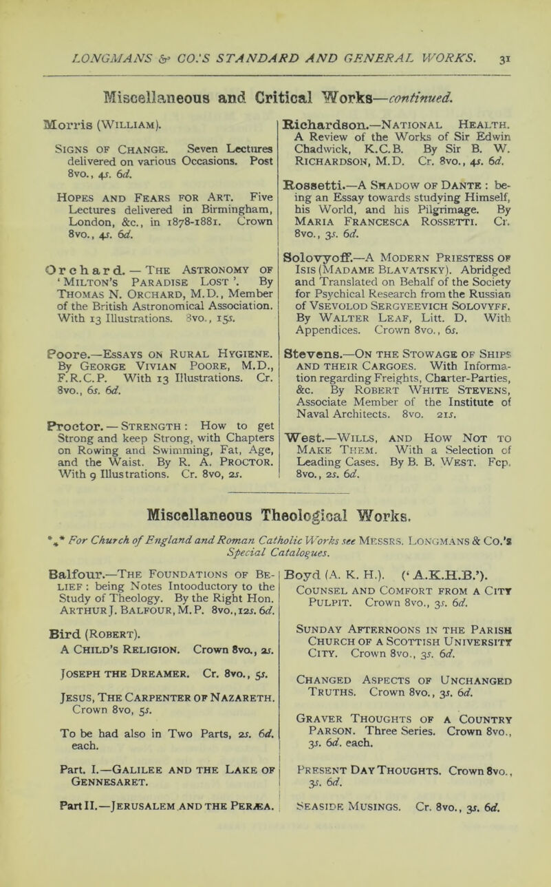 Miscellaneous and Critical Works—continued. Morris (William). Signs of Change. Seven Lectures delivered on various Occasions. Post 8vo., 4s. 6d. Hopes and Fears for Art. Five Lectures delivered in Birmingham, London, &c., in 1878-1881. Crown 8vo., 4s. 6d. Orchard. — The Astronomy of ‘ Milton’s Paradise Lost ’. By Thomas N. Orchard, M.D., Member of the British Astronomical Association. With 13 Illustrations. Svo., 15$. Poore.—Essays on Rural Hygiene. By George Vivian Poore, M.D., F.R.C.P. With 13 Illustrations. Cr. 8vo., 6s. 6d. Proctor. — Strength ; How to get Strong and keep Strong, with Chapters on Rowing and Swimming, Fat, Age, and the Waist. By R. A. Proctor. With g Illustrations. Cr. 8vo, 2j. Richardson.—National Health. A Review of the Works of Sir Edwin Chadwick, K.C.B. By Sir B. W. Richardson, M.D. Cr. 8vo., +s. 6d. Rossetti.—A Shadow of Dante : be- ing an Essay towards studying Himself, his World, and his Pilgrimage. By Maria Francesca Rossetti. Cr. 8vo., 3.C. 6d. Solovyoff.—A Modern Priestess of Isis (Madame Blav.^tsky). Abridged and Translated on Behalf of the Society for Psychical Research from the Russian of Vsevolod Sergyeevich Solovyff. By Walter Leaf, Litt. D. With Appendices. Crown Svo., 6s. Stevens.—On the Stowage of Ships AND their Cargoes. With Informa- tion regarding Freights, Charter-Parties, &c. By Robert White Stevens, Associate Member of the Institute of Naval Architects. Svo. 21s. West.—Wills, and How Not to Make Them. With a Selection of Leading Cases. By B. B. West. Fcp. Svo., 2s. 6d. Miscellaneous Theological Works. *,* For Church of England and Roman Catholic Works see MESSRS. Longmans & Co.’s Special Catalogues. Balfour.—The Foundations of Be- lief : being Notes Intooductory to the Study of Theology. By the Right Hon. Arthur). Balfour,M.P. 8vo.,i2j. 6d. Bird (Robert). A Child’s Religion. Crown 8va, or. Joseph the Dreamer. Cr, 8vo., y. Jesus, The Carpenter of Nazareth. Crown Svo, 5s. To be had also in Two Parts, 2S. 6d. each. i Part. I.—Galilee and the Lake of j Gennesaret. I i Partll,—Jerusalem AND THE Per/ea. j Boyd (A. K. H.). (‘ A.K.H.B.’). Counsel and Comfort from a Citt Pulpit. Crown 8vo., 3^. 6d. Sunday Afternoons in the Parish Church of a Scottish University City. Crown 8vo., 3J. 6d. Changed Aspects of Unchanged Truths. Crown Svo., 35. 6d. Graver Thoughts of a Country Parson. Three Series. Crown 8vo., 3J. 6d. each. Present Day Thoughts. Crown Svo., y. 6d. Seaside Musings. Cr. 8vo., y. 6d.