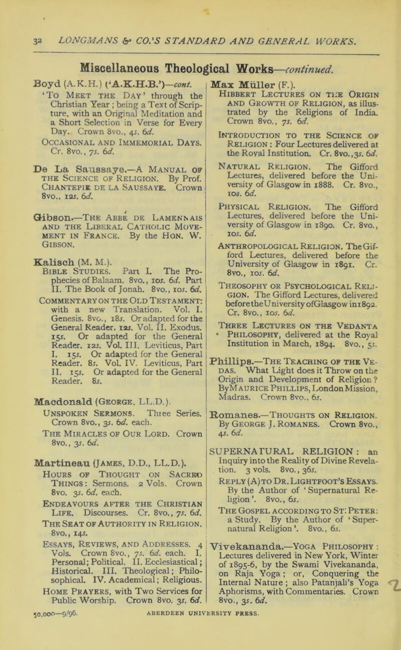 Miscellaneous Theological Works—continued. Boyd (A.K.H.) (‘A.K.H.B.’)-to«/. ‘To Meet the Day’ through the Christian Year ; being a Text of Scrip- tiu-e, with an Original Meditation and a Short Selection in Verse for Every Day. Crown 8vo., 4^. td. Occasional and Immemorial Days. Cr. 8vo., yj. td. De La Saussaye.—A Manual of THE Science of Religion. By Prof. Chantepie de la Saussaye. Crown 8vo.. laj. (id. Q-ibson.—The Abbe de Lamennais and the Liberal Catholic Move- ment IN France. By the Hon. W. Gibson. Kalisch (M. M.). Bible Studies. Pan I, The Pro- phecies of Balaam. 8vo., lOJ. (id. Part II. The Book of Jonah. 8vo., los. 6d. Commentaryon the Old Testament: with a new Translation. Vol. I. Genesis. 8vo., 18s. Or adapted for the General Reader, izi. Vol. II. Exodus. 15J. Or adapted for the General Reader. 12s. Vol. III. Leviticus, Part I. 15s. Or adapted for the General Reader. 8r. Vol. IV. Leviticus, Part II. 15J. Or adapted for the General Reader. 8s. Macdonald (George, LL.D.). Unspoken Sermons. Three Series. Crown 8vo., 3s. (sd. each. The Miracles of Our Lord. Crown 8vo., 3J. (id. Martineau (James, D.D., LL.D.). Hours of Thought on Sacred Things: Sermons. 2 Vols. Crown 8vo. 3s. (id. each. Endeavours after the Christian Life. Discourses. Cr. 8vo., ^s. 6d. The Seatof Authority in Religion. 8vo., 14J. Essays, Reviews, and Addresses. 4 Vols. Crown 8vo., yj. 6d. each. I. Personal; Political. II. Ecclesiastical; Historical. III. Theological; Philo- sophical. IV. Academical; Religious. Home Prayers, with Two Services for Public Worship. Crown 8vo. 3s. 6d. 50,000—9/96. Max Muller (F.). Hibbert Lectures on the Origin AND Growth of Religion, as illus- trated by the Religions of India. Crown 8vo., yj. 6d. Introduction to the Science of Religion : Four Lectures delivered at the Roval Institution. Cr. 8vo. ,31. 6d. Natural Religion. The Gifford Lectures, delivered before the Uni- versity of Glasgow in i888. Cr. 8vo., 108. 6d. Physical Religion. The Gifford Lectures, delivered before the Uni- versity of Glasgow in 1890. Cr. 8vo., loj. 6d. Anthropological Religion. TheGif- ford Lectures, delivered before the University of Glasgow in 1891, Cr. 8vo., lOf. 6d. Theosophy or Psychological Reli- gion. The Gifford Lectures, delivered before the Uni versity ofGlasgow ini 892. Cr. 8vo., lor. (id. Three Lectures on the Vedanta • Philosophy, delivered at the Royal Institution in Match, 1894. 8vo., 51. Phillips.—The Teaching of the Ve- das. What Light does it Throw on the Origin and Development of Religion ? ByMAURiCE Phillips, London Mission, Madras. Crown 8vo., 6s. Romanes.—Thoughts on Religion. By George J. Romanes. Crown 8vo., /^s. 6d. SUPERNATURAL RELIGION : an Inquiry into the Reality of Divine Revela- tion. 3 vols. 8vo., 361. Reply (A)to Dr.Lightfoot’s Essays. By the Author of ‘ Supernatural Re- ligion ’. 8vo., 6s. The Gospel according to St: Peter; a Study. By the Author of ‘ Super- natural Religion ’. 8vo., 6s. Vivekananda.—Yoga Philosophy : Lectures delivered in New York, Winter of 1895-6, by the Swami Vivekananda, on Raja Yoga; or. Conquering the Internal Nature ; also Patanjali’s Yoga Aphorisms, with Commentaries. Crown 8VO., 3J. 6d. ABERDEEN UNIVERSITY PRESS.