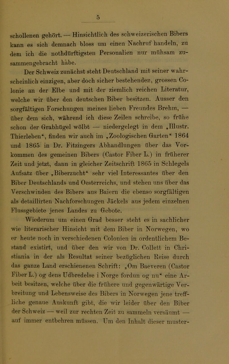 schollenen gehört. — Hinsichtlich des schweizerischen Bibers kann es sich demnach bloss um einen Nachruf handeln, zu dem ich die nothdürffcigsten Personalien nur mühsam zu- sammengebracht habe. Der Schweiz zunächst steht Deutschland mit seiner wahr- scheinlich einzigen, aber doch sicher bestehenden, grossen Co- lonie an der Elbe und mit der ziemlich reichen Literatur, welche wir über den deutschen Biber besitzen. Ausser den sorgfältigen Forschungen meines lieben Freundes Brehm, — über dem sich, während ich diese Zeilen schreibe, so frühe schon der Grabhügel wölbt — niedergelegt in dem „Illustr. Thierleben“, linden wir auch im „Zoologischen Garten“ 1864 und 1865 in Dr. Fitzingers Abhandlungen über das Vor- kommen des gemeinen Bibers (Castor Fiber L.) in früherer Zeit und jetzt, dann in gleicher Zeitschrift 1865 in Schlegels Aufsatz über „Biberzucht“ sehr viel Interessantes über den Biber Deutschlands und Oesterreichs, und stehen uns über das Verschwinden des Bibers aus Baiern die ebenso sorgfältigen als detaillirten Nachforschungen Jäckels aus jedem einzelnen Flussgebiete jenes Landes zu Gebote. Wiederum um einen Grad besser steht es in sachlicher wie literarischer Hinsicht mit dem Biber in Norwegen, wo er heute noch in verschiedenen Colonien in ordentlichem Be- stand existirt, und über den wir von Dr. Collett in Chri- stiania in der als Resultat seiner bezüglichen Reise durch das ganze Land erschienenen Schrift: „Om Baeveren (Castor Fiber L.) og dens Udbredelse i Norge fordun og nu“ eine Ar- beit besitzen, welche über die frühere und gegenwärtige Ver- breitung und Lebensweise des Bibers in Norwegen jene trelf- liche genaue Auskunft gibt, die wir leider über den Biber der Schweiz — weil zur rechten Zeit zu sammeln versäumt — aut immer entbehren müssen. Um den Inhalt dieser muster-
