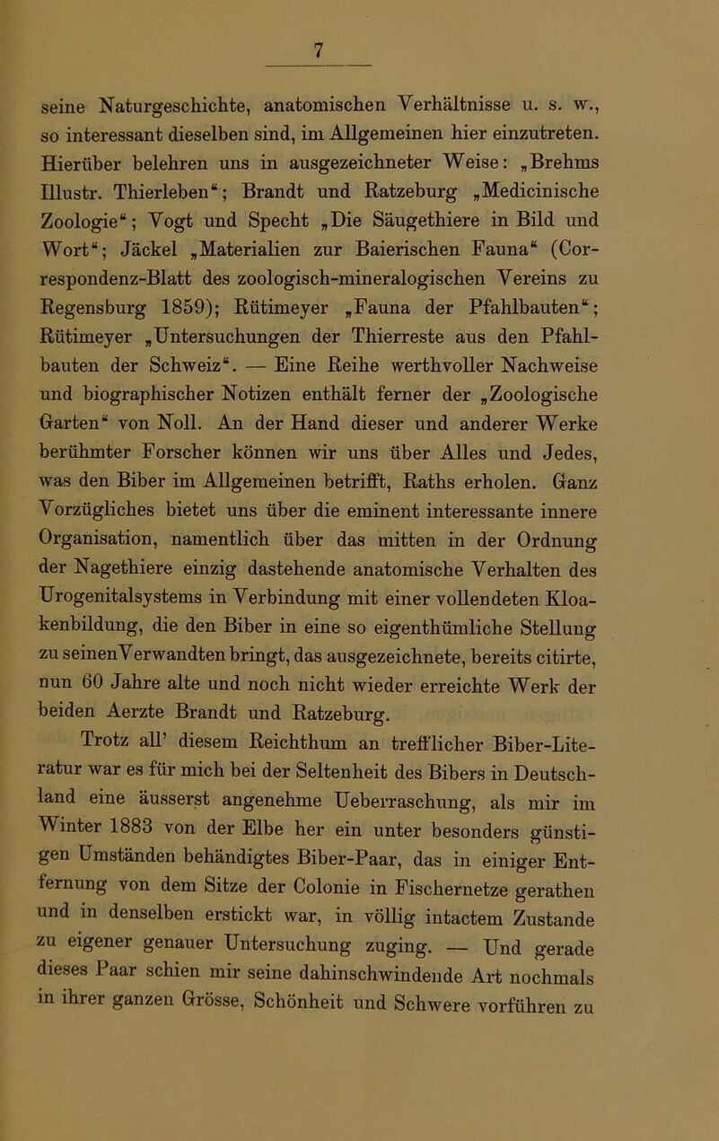 seine Naturgeschichte, anatomischen Verhältnisse u. s. w., so interessant dieselben sind, im Allgemeinen hier einzutreten. Hierüber belehren uns in ausgezeichneter Weise: „Brehms TIlnstr. Thierleben“; Brandt und Ratzeburg „Medicinische Zoologie“; Vogt und Specht „Die Säugethiere in Bild und Wort“; Jäckel „Materialien zur Baierischen Fauna“ (Coi-- respondenz-Blatt des zoologisch-mineralogischen Vereins zu Regensburg 1859); Rütimeyer „Fauna der Pfahlbauten“; Rütimeyer „Untersuchungen der Thierreste aus den Pfahl- bauten der Schweiz“. — Eine Reihe werthvoller Nachweise und biographischer Notizen enthält ferner der „Zoologische Garten“ von Noll. An der Hand dieser und anderer Werke berühmter Forscher können wir uns über Alles und Jedes, was den Biber im Allgemeinen betrifft, Raths erholen. Ganz Vorzügliches bietet uns über die eminent interessante innere Organisation, namentlich über das mitten in der Ordnung der Nagethiere einzig dastehende anatomische Verhalten des Urogenitalsystems in Verbindung mit einer vollendeten Kloa- kenbildung, die den Biber in eine so eigenthümliche Stellung zu seinenVerwandten bringt, das ausgezeichnete, bereits citirte, nun 60 Jahre alte und noch nicht wieder ei’reichte Werk der beiden Aerzte Brandt und Ratzeburg. Trotz all’ diesem Reichthum an trefflicher Biber-Lite- ratur war es für mich bei der Seltenheit des Bibers in Deutsch- land eine äusserst angenehme Uebei'raschung, als mir im Winter 1883 von der Elbe her ein unter besonders günsti- gen Umständen behändigtes Biber-Paar, das in einiger Ent- fernung von dem Sitze der Colonie in Fischernetze gerathen und in denselben erstickt war, in völlig intactem Zustande zu eigener genauer Untersuchung zuging. — Und gerade dieses Paar schien mir seine dahinschwindende Art nochmals in ihrer ganzen Grösse, Schönheit und Schwere vorführen zu