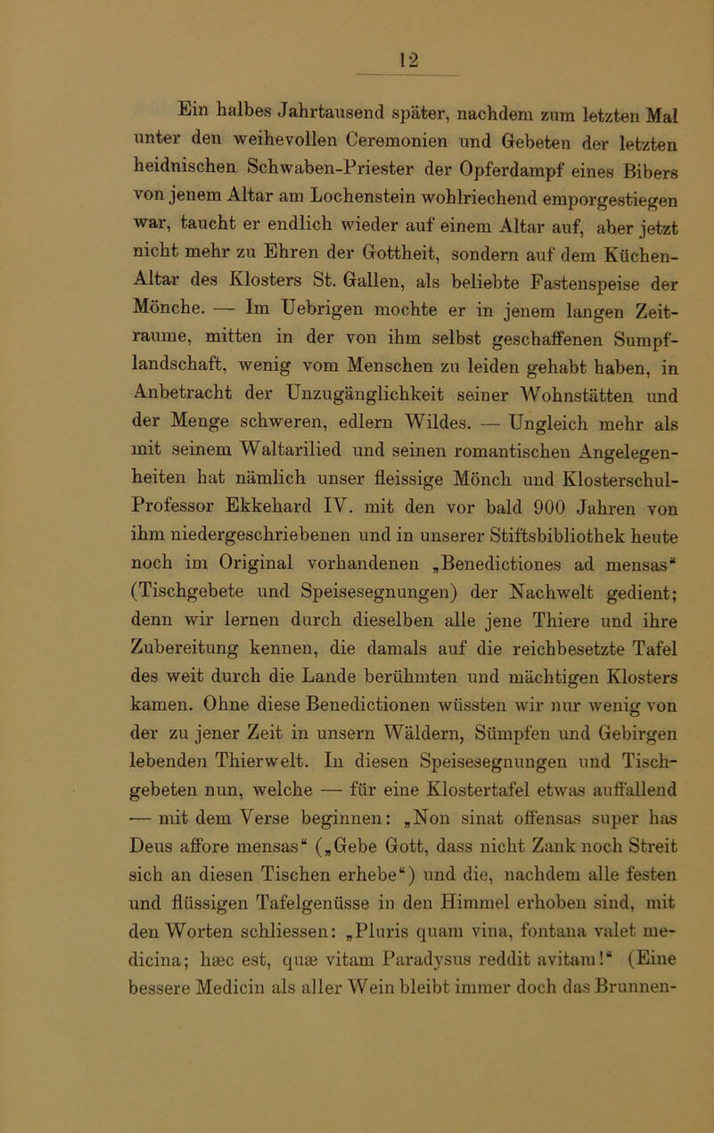 Ein halbes Jahrtausend später, nachdem zum letzten Mal unter den weihevollen Ceremonien und Gebeten der letzten heidnischen Schwaben-Priester der Opferdampf eines Bibers von jenem Altar am Lochenstein wohlriechend emporgestiegen war, taucht er endlich wieder auf einem Altar auf, aber jetzt nicht mehr zu Ehren der Gottheit, sondern auf dem Küchen- Altar des Klosters St. Gallen, als beliebte Fastenspeise der Mönche. — Im Uebrigen mochte er in jenem langen Zeit- räume, mitten in der von ihm selbst geschalfenen Sumpf- landschaft, wenig vom Menschen zu leiden gehabt haben, in Anbetracht der Unzugänglichkeit seiner Wohnstätten und der Menge schweren, edlern Wildes. — Ungleich mehr als mit seinem Waltarilied und seinen romantischen Angelegen- heiten hat nämlich unser fleissige Mönch und Klosterschul- Professor Ekkehard IV. mit den vor bald 900 Jahren von ihm niedergeschriebenen und in unserer Stiftsbibliothek heute noch im Original vorhandenen „Benedictiones ad mensas“ (Tischgebete und Speisesegnungen) der Nachwelt gedient; denn wir lernen durch dieselben alle jene Thiere und ihre Zubereitung kennen, die damals auf die reichbesetzte Tafel des weit durch die Lande berühmten und mächtigen Klosters kamen. Ohne diese Benedictionen wüssten wir nur wenig von der zu jener Zeit in unsern Wäldern, Sümpfen und Gebirgen lebenden Thierwelt. In diesen Speisesegnungen und Tisch- gebeten nun, welche — für eine Klostertafel etwas auffallend — mit dem Verse beginnen: „Non sinat offensas super has Deus affore mensas“ („Gebe Gott, dass nicht Zank noch Streit sich an diesen Tischen erhebe“) und die, nachdem alle festen und flüssigen Tafelgenüsse in den Himmel erhoben sind, mit den Worten schliessen: „Pluris quam vina, fontana valet me- dicina; haec est, quae vitam Paradysus reddit avitam!“ (Eine bessere Medicin als aller Wein bleibt immer doch das Brunnen-