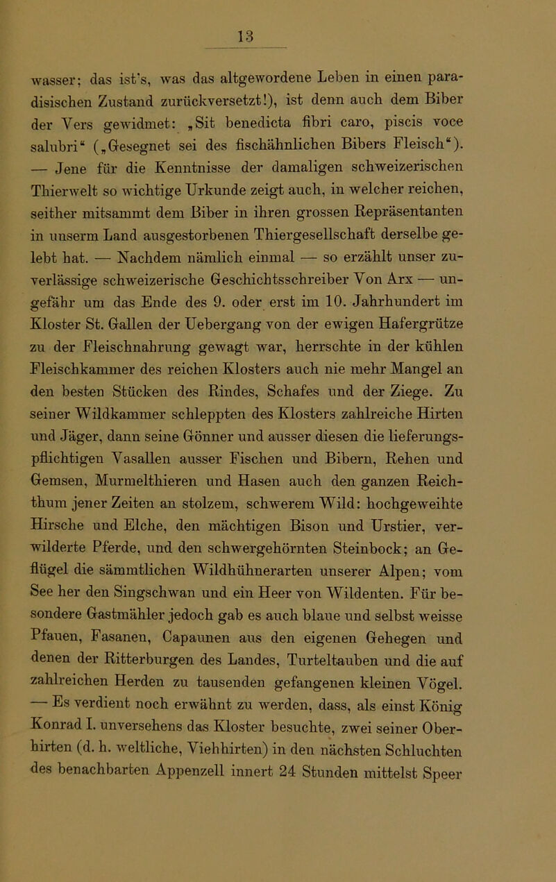wasser; das ist's, was das altgewordene Leben in einen para- disischen Zustand zurückversetzt!), ist denn auch dem Biber der Vers gewidmet: „Sit benedicta fibri caro, piscis voce salubri“ („Gesegnet sei des fischähnlichen Bibers Fleisch“). — Jene für die Kenntnisse der damaligen schweizerischen Thierwelt so wichtige Urkunde zeigt auch, in welcher reichen, seither mitsammt dem Biber in ihren grossen Repräsentanten in unserm Land ausgestorbenen Thiergesellschaft derselbe ge- lebt hat. — Nachdem nämlich einmal — so erzählt unser zu- verlässige schweizerische Geschichtsschreiber Von Arx — un- gefähr um das Ende des 9. oder erst im 10. Jahrhundert im Kloster St. Gallen der Uebergang von der ewigen Hafergrütze zu der Fleischnahrung gewagt war, herrschte in der kühlen Fleischkammer des reichen Klosters auch nie mehr Mangel an den besten Stücken des Rindes, Schafes und der Ziege. Zu seiner Wildkammer schleppten des Klosters zahlreiche Hirten und Jäger, dann seine Gönner und ausser diesen die lieferungs- pflichtigen Vasallen ausser Fischen und Bibern, Rehen und Gemsen, Murmelthieren und Hasen auch den ganzen Reich- thum jener Zeiten an stolzem, schwerem Wild: hochgeweihte Hirsche und Elche, den mächtigen Bison und Urstier, ver- wilderte Pferde, und den schwergehörnten Steinbock; an Ge- flügel die sämmtlichen Wildhühnerarten unserer Alpen; vom See her den Singschwan und ein Heer von Wildenten. Für be- sondere Gastmähler jedoch gab es auch blaue und selbst weisse Ptauen, Fasanen, Capaunen aus den eigenen Gehegen und denen der Ritterburgen des Landes, Turteltauben und die auf zahlreichen Herden zu tausenden gefangenen kleinen Vögel. — Es verdient noch erwähnt zu werden, dass, als einst Könio- Konrad I. unversehens das Kloster besuchte, zwei seiner Ober- hirten (d. h. weltliche, Viehhirten) in den nächsten Schluchten des benachbarten Appenzell innert 24 Stunden mittelst Speer