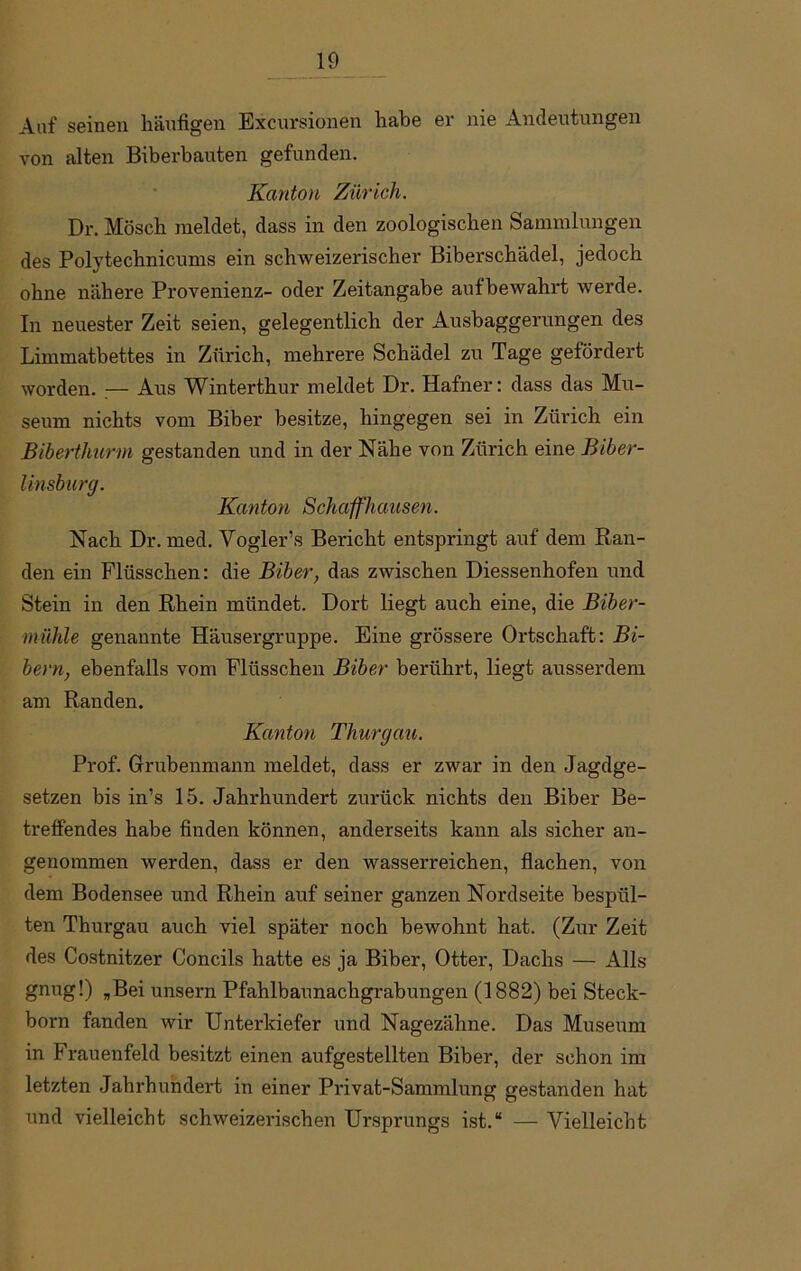 Auf seinen häufigen Excursionen habe ev nie Andeutungen von alten Biberbauten gefunden. Kanton Zürich. Dr. Mösch meldet, dass in den zoologischen Sammlungen des Pol)7technicums ein schweizerischer Biberschädel, jedoch ohne nähere Provenienz- oder Zeitangabe aufbewahrt werde. In neuester Zeit seien, gelegentlich der Ausbaggerungen des Limmatbettes in Zürich, mehrere Schädel zu Tage gefördert worden. :— Aus Winterthur meldet Dr. Hafner: dass das Mu- seum nichts vom Biber besitze, hingegen sei in Zürich ein Biberthurm gestanden und in der Nähe von Zürich eine Biber- linsburg. Kanton Schaffhausen. Nach Dr. med. Vogler’s Bericht entspringt auf dem Ran- den ein Flüsschen: die Biber, das zwischen Diessenhofen und Stein in den Rhein mündet. Dort liegt auch eine, die Biber- mühle genannte Häusergruppe. Eine grössere Ortschaft: Bi- bern, ebenfalls vom Flüsschen Biber berührt, liegt ausserdem am Randen. Kanton Thurgau. Prof. Grubenmann meldet, dass er zwar in den Jagdge- setzen bis in’s 15. Jahrhundert zurück nichts den Biber Be- treffendes habe finden können, anderseits kann als sicher an- genommen werden, dass er den wasserreichen, flachen, von dem Bodensee und Rhein auf seiner ganzen Nordseite bespül- ten Thurgau auch viel später noch bewohnt hat. (Zur Zeit des Costnitzer Concils hatte es ja Biber, Otter, Dachs — Alls gnug!) „Bei unsern Pfahlbaunachgrabungen (1882) bei Steck- born fanden wir Unterkiefer und Nagezähne. Das Museum in Frauenfeld besitzt einen aufgestellten Biber, der schon im letzten Jahrhundert in einer Privat-Sammlung gestanden hat und vielleicht schweizerischen Ursprungs ist.“ — Vielleicht