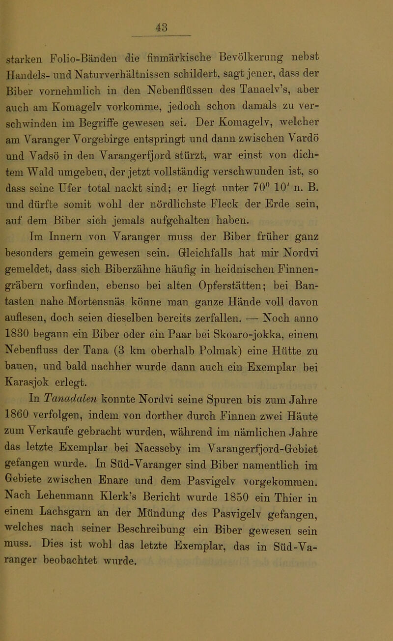 starken Folio-Bänden die finmärkische Bevölkerung nebst Handels- und Naturverhältnissen schildert, sagt jener, dass der Biber vornehmlich in den Nebenflüssen des Tanaelv’s, aber auch am Ivomagelv vorkomme, jedoch schon damals zu ver- schwinden im Begriffe gewesen sei. Der Komagelv, welcher am Varanger Vorgebirge entspringt und dann zwischen Vardö und Vadsö in den Varangerfjord stürzt, war einst von dich- tem Wald umgeben, der jetzt vollständig verschwunden ist, so dass seine Ufer total nackt sind; er liegt unter 70° 10' n. B. und dürfte somit wohl der nördlichste Fleck der Erde sein, auf dem Biber sich jemals aufgehalten haben. Im Innern von Varanger muss der Biber früher ganz besonders gemein gewesen sein. Gleichfalls hat mir Nordvi gemeldet, dass sich Biberzähne häufig in heidnischen Finnen- gräbern vorfinden, ebenso bei alten Opferstätten; bei Ban- tasten nahe Mortensnäs könne man ganze Hände voll davon auflesen, doch seien dieselben bereits zerfallen. — Noch anno 1830 begann ein Biber oder ein Paar bei Skoaro-jokka, einem Nebenfluss der Tana (3 km oberhalb Polmak) eine Hütte zu bauen, und bald nachher wurde dann auch ein Exemplar bei Karasjok erlegt. In Tanadalen konnte Nordvi seine Spuren bis zum Jahre 1860 verfolgen, indem von dorther durch Finnen zwei Häute zum Verkaufe gebracht wurden, während im nämlichen Jahre das letzte Exemplar bei Naesseby im Varangerfjord-Gebiet gefangen wurde. In Süd-Varanger sind Biber namentlich im Gebiete zwischen Enare und dem Pasvigelv vorgekommen. Nach Lehenmann Klerk’s Bericht wurde 1850 ein Thier in einem Lachsgarn an der Mündung des Pasvigelv gefangen, welches nach seiner Beschreibung ein Biber gewesen sein muss. Dies ist wohl das letzte Exemplar, das in Süd-Va- ranger beobachtet wurde.