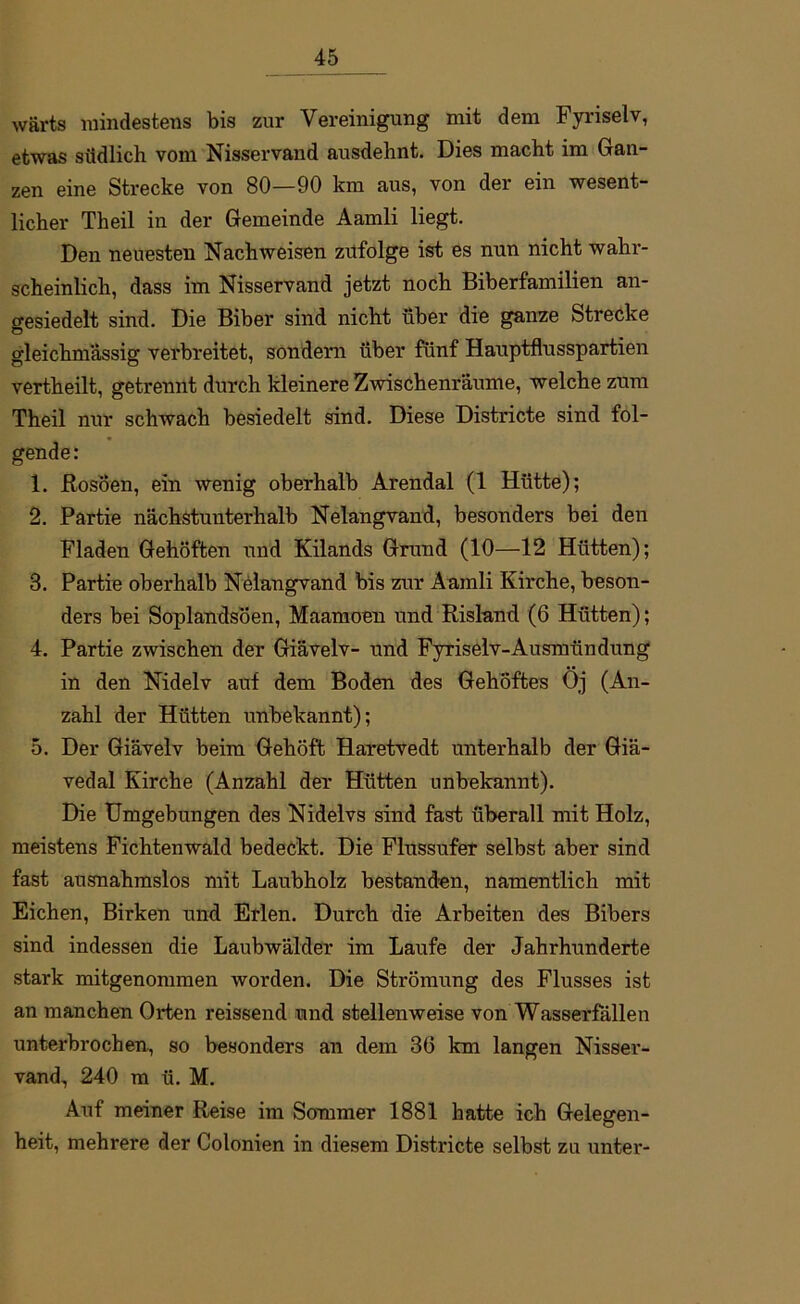 wärts mindestens bis zur Vereinigung mit dem Fyriselv, etwas südlich vom Nisservand ausdehnt. Dies macht im Gan- zen eine Strecke von 80—90 km aus, von der ein wesent- licher Theil in der Gemeinde Aamli liegt. Den neuesten Nachweisen zufolge ist es nun nicht wahr- scheinlich, dass im Nisservand jetzt noch Biberfamilien an- gesiedelt sind. Die Biber sind nicht über die ganze Strecke gleichmassig verbreitet, sondern über fünf Hauptflusspartien vertheilt, getrennt durch kleinere Zwischenräume, welche zum Theil nur schwach besiedelt sind. Diese Districte sind fol- gende : 1. ftosöen, ein wenig oberhalb Arendal (1 Hütte); 2. Partie nächstunterhalb Nelangvand, besonders bei den Fladen Gehöften und Kilands Grund (10—12 Hütten); 3. Partie oberhalb Nelangvand bis zur Aamli Kirche, beson- ders bei Soplandsöen, Maamoen und Risland (6 Hütten); 4. Partie zwischen der Giävelv- und Fyriselv-Ausmündung in den Nidelv auf dem Boden des Gehöftes Oj (An- zahl der Hütten unbekannt); 5. Der Giävelv beim Gehöft Haretvedt unterhalb der Giä- vedal Kirche (Anzahl der Hütten unbekannt). Die Umgebungen des Nidelvs sind fast überall mit Holz, meistens Fichtenwald bedeckt. Die Flussufer selbst aber sind fast ausnahmslos mit Laubholz bestanden, namentlich mit Eichen, Birken und Erlen. Durch die Arbeiten des Bibers sind indessen die Laubwälder im Laufe der Jahrhunderte stark mitgenommen worden. Die Strömung des Flusses ist an manchen Orten reissend und stellenweise von Wasserfällen unterbrochen, so besonders an dem 36 km langen Nisser- vand, 240 m ü. M. Auf meiner Reise im Sommer 1881 hatte ich Gelegen- heit, mehrere der Colonien in diesem Districte selbst zu untei'-