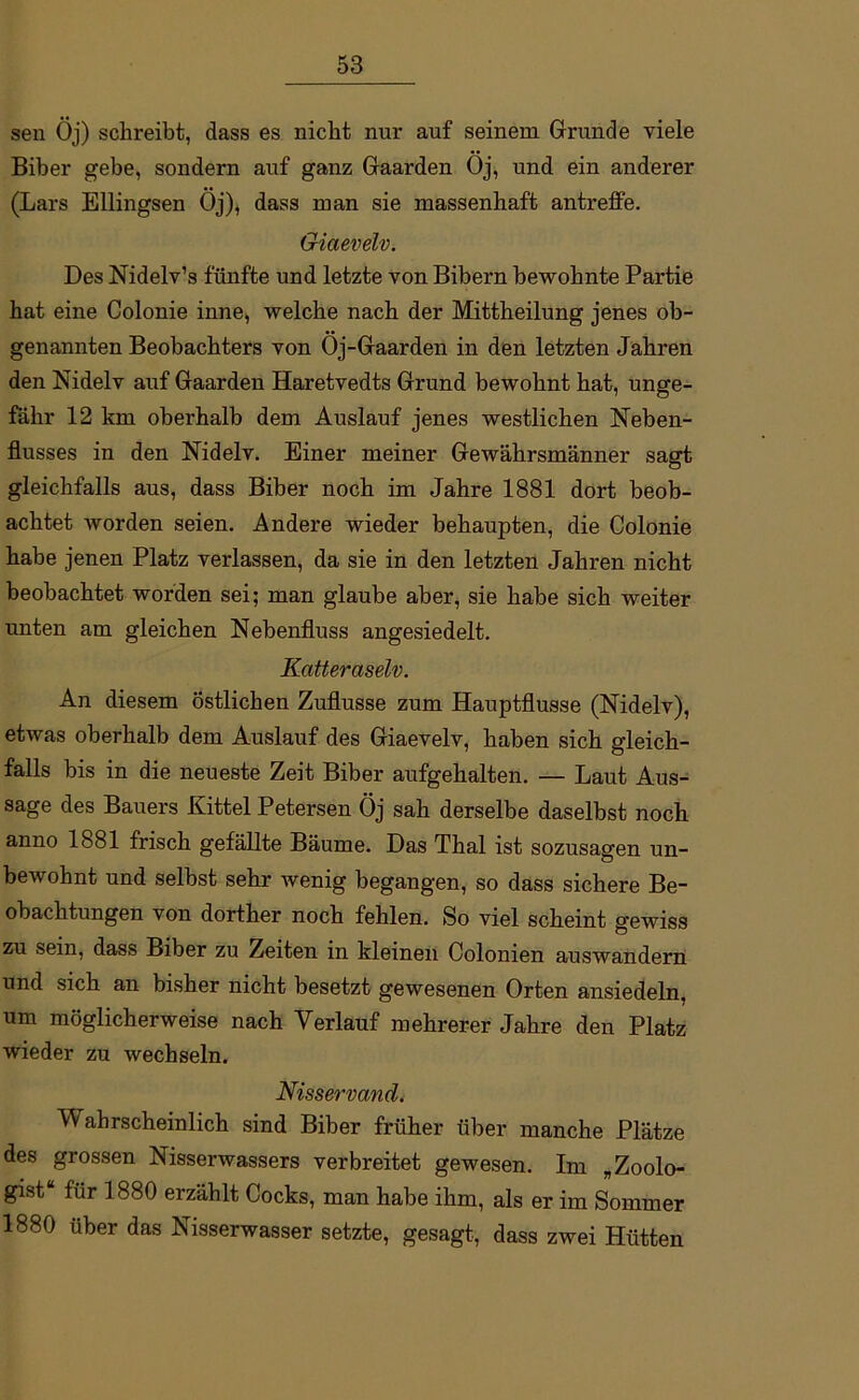 sen Öj) schreibt, dass es nicht nur auf seinem Grunde viele Biber gebe, sondern auf ganz Gaarden Öj, und ein anderer (Lars Ellingsen Öj), dass man sie massenhaft antreffe. Giaevelv. Des Nidelv’s fünfte und letzte von Bibern bewohnte Partie hat eine Colonie inne, welche nach der Mittheilung jenes ob- genannten Beobachters von Öj-Gaarden in den letzten Jahren den Nidelv auf Gaarden Haretvedts Grund bewohnt hat, unge- fähr 12 km oberhalb dem Auslauf jenes westlichen Neben- flusses in den Nidelv. Einer meiner Gewährsmänner sagt gleichfalls aus, dass Biber noch im Jahre 1881 dort beob- achtet worden seien. Andere wieder behaupten, die Colonie habe jenen Platz verlassen, da sie in den letzten Jahren nicht beobachtet worden sei; man glaube aber, sie habe sich weiter unten am gleichen Nebenfluss angesiedelt. Katteraselv. An diesem östlichen Zuflusse zum Hauptflusse (Nidelv), etwas oberhalb dem Auslauf des Giaevelv, haben sich gleich- falls bis in die neueste Zeit Biber aufgehalten. — Laut Aus- sage des Bauers Kittel Petersen Öj sah derselbe daselbst noch anno 1881 frisch gefällte Bäume. Das Thal ist sozusagen un- bewohnt und selbst sehr wenig begangen, so dass sichere Be- obachtungen von dorther noch fehlen. So viel scheint gewiss zu sein, dass Biber zu Zeiten in kleinen Colonien auswandern und sich an bisher nicht besetzt gewesenen Orten ansiedeln, um möglicherweise nach Verlauf mehrerer Jahre den Platz wieder zu wechseln. Nisservand. l'V ahrscheinlich sind Biber früher über manche Plätze des grossen Nisserwassers verbreitet gewesen. Im „Zoolo- gist“ für 1880 erzählt Cocks, man habe ihm, als er im Sommer 1880 über das Nisserwasser setzte, gesagt, dass zwei Hütten