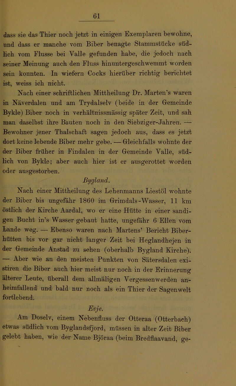 dass sie das Thier noch jetzt in einigen Exemplaren bewohne, und dass er manche vom Biber benagte Stammstücke süd- lich vom Flusse bei Valle gefunden habe, die jedoch nach seiner Meinung auch den Fluss hinuntergeschwemmt worden sein konnten. In wiefern Cocks hierüber richtig berichtet ist, weiss ich nicht. Nach einer schriftlichen Mittheilung Dr. Marten’s waren in Näverdalen und am Trydalselv (beide in der Gemeinde Bykle) Biber noch in verhältnissmässig später Zeit, und sah man daselbst ihre Bauten noch in den Siebziger-Jahren. — Bewohner jener Thalschaft sagen jedoch aus, dass es jetzt dort keine lebende Biber mehr gebe. — Gleichfalls wohnte der der Biber früher in Findalen in der Gemeinde Yalle, süd- lich von Bykle; aber auch hier ist er ausgerottet worden oder ausgestorben. Bygland. Nach einer Mittheilung des Lehenmanns Liestöl wohnte der Biber bis ungefähr 1860 im Grimdals-Wasser, 11 km östlich der Kirche Aardal, wo er eine Hütte in einer sandi- gen Bucht in’s Wasser gebaut hatte, ungefähr 6 Ellen vom Lande weg. — Ebenso waren nach Martens’ Bericht Biber- hütten bis vor gar nicht langer Zeit bei Heglandhejen in der Gemeinde Anstad zu sehen (oberhalb Bygland Kirche). — Aber wie an den meisten Punkten von Sätersdalen exi- stiren die Biber auch hier meist nur noch in der Erinnerung älterer Leute, überall dem allmäligen Vergessenwerden an- heimfallend und bald nur noch als ein Thier der Sagenwelt fortlebend. Evje. Am Doselv, einem Nebenfluss der Otteraa (Otterbach) etwas südlich vom Byglandsfjord, müssen in alter Zeit Biber gelebt haben, wie der Name Björaa (beim Bredflaavand, ge-