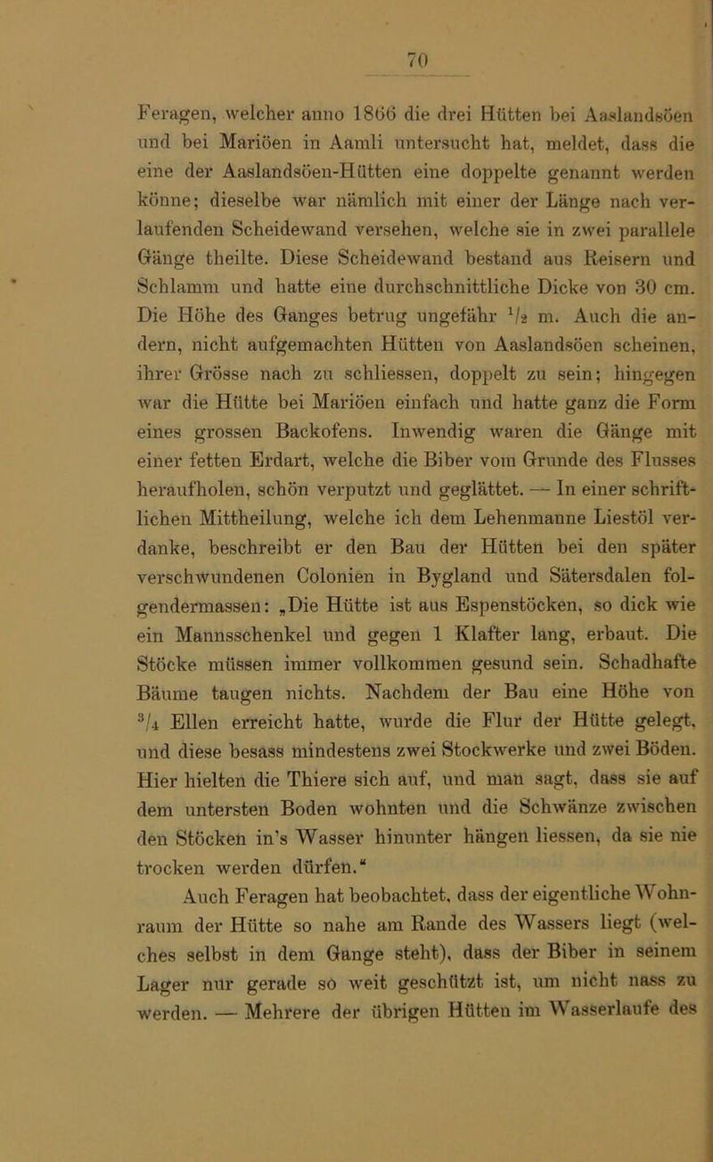 Feragen, welcher anno 1806 die drei Hütten bei AaslandsÖen und bei Mariöen in Aamli untersucht hat, meldet, dass die eine der Aaslandsöen-Iilitten eine doppelte genannt werden könne; dieselbe war nämlich mit einer der Länge nach ver- laufenden Scheidewand versehen, welche sie in zwei parallele Gänge theilte. Diese Scheidewand bestand aus Reisern und Schlamm und hatte eine durchschnittliche Dicke von 30 cm. Die Höhe des Ganges betrug ungefähr V2 m. Auch die an- dern, nicht aufgemachten Hütten von Aaslandsöen scheinen, ihrer Grösse nach zu schliessen, doppelt zu sein; hingegen war die Hütte bei Mariöen einfach und hatte ganz die Form eines grossen Backofens. Inwendig waren die Gänge mit einer fetten Erdart, welche die Biber vom Grunde des Flusses heraufholen, schön verputzt und geglättet. — In einer schrift- lichen Mittheilung, welche ich dem Lehenmanne Liestöl ver- danke, beschreibt er den Bau der Hütten bei den später verschwundenen Colonien in Bygland und Sätersdalen fol- gendermassen: „Die Hütte ist aus Espenstöcken, so dick wie ein Mannsschenkel und gegen 1 Klafter lang, erbaut. Die Stöcke müssen immer vollkommen gesund sein. Schadhafte Bäume taugen nichts. Nachdem der Bau eine Höhe von 3U Ellen erreicht hatte, wurde die Flur der Hütte gelegt, und diese besass mindestens zwei Stockwerke und zwei Böden. Hier hielten die Thiere sich auf, und man sagt, dass sie auf dem untersten Boden wohnten und die Schwänze zwischen den Stöcken in’s Wasser hinunter hängen Hessen, da sie nie trocken werden dürfen.“ Auch Feragen hat beobachtet, dass der eigentliche Wohn- raum der Hütte so nahe am Rande des Wassers liegt (wel- ches selbst in dem Gange steht), dass der Biber in seinem Lager nur gerade so weit geschützt ist, um nicht nass zu werden. — Mehrere der übrigen Hütten im Wasserlaufe des