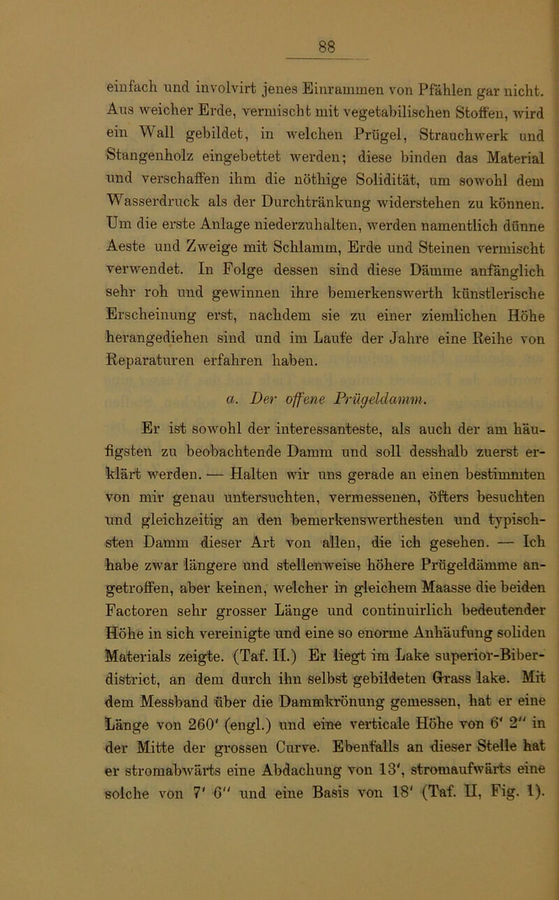 einfach und involvirt jenes Einrammen von Pfählen gar nicht. Aus weicher Erde, vermischt mit vegetabilischen Stoffen, wird ein Wall gebildet, in welchen Prügel, Strauchwerk und Stangenholz eingebettet werden; diese binden das Material und verschaffen ihm die nöthige Solidität, um sowohl dem Wasserdruck als der Durchtränkung widerstehen zu können. Um die erste Anlage niederzuhalten, werden namentlich dünne Aeste und Zweige mit Schlamm, Erde und Steinen vermischt verwendet. In Folge dessen sind diese Dämme anfänglich sehr roh und gewinnen ihre bemerkenswerth künstlerische Erscheinung erst, nachdem sie zu einer ziemlichen Höhe herangediehen sind und im Laufe der Jahre eine Reihe von Reparaturen erfahren haben. a. Der offene Prügeldamm. Er ist sowohl der interessanteste, als auch der am häu- figsten zu beobachtende Damm und soll desshalb zuerst er- klärt werden. — Halten wir uns gerade an einen bestimmten von mir genau untersuchten, vermessenen, öfters besuchten und gleichzeitig an den bemerkenswerthesten und typisch- sten Damm dieser Art von allen, die ich gesehen. — Ich habe zwar längere und stellenweise höhere Prügeldämme an- getroffen, aber keinen, welcher in gleichem Maasse die beiden Factoren sehr grosser Länge und continuirlich bedeutender Höhe in sich vereinigte und eine so enorme Anhäufung soliden Materials zeigte. (Taf. II.) Er liegt im Lake superior-Biber- district, an dem durch ihn selbst gebildeten Grass lake. Mit dem Messband über die Dammkrönung gemessen, hat er eine Länge von 260' (engl.) und eine verticale Höhe von 6' 2 in der Mitte der grossen Curve. Ebenfalls an dieser Stelle hat er stromabwärts eine Abdachung von 13', stromaufwärts eine solche von 7' 6 und eine Basis von 18' (Taf. II, Fig. I).