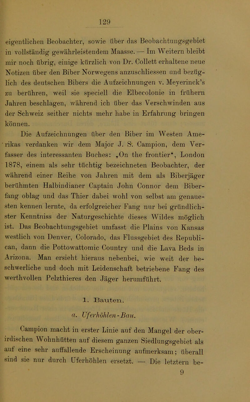 eigentlichen Beobachter, sowie über das Beobachtnngsgebiet in vollständig gewährleistendem Maasse. — Im Weitern bleibt mir noch übrig, einige kürzlich von Dr. Collett erhaltene neue Notizen über den Biber Norwegens anzuschliessen and bezüg- lich des deutschen Bibers die Aufzeichnungen v. Meyerinck’s zu berühren, weil sie speciell die Elbecolonie in frühem Jahren beschlagen, während ich über das Verschwinden aus der Schweiz seither nichts mehr habe in Erfahrung bringen können. Die Aufzeichnungen über den Biber im Westen Ame- rikas verdanken wir dem Major J. S. Campion, dem Ver- fasser des interessanten Buches: „On the frontier“, London 1878, einem als sehr tüchtig bezeichneten Beobachter, der während einer Reihe von Jahren mit dem als Biberjäger berühmten Halbindianer Captain John Connor dem Biber- fang oblag und das Thier dabei wohl von selbst am genaue- sten kennen lernte, da erfolgreicher Fang nur bei gründlich- ster Kenntniss der Naturgeschichte dieses Wildes möglich ist. Das Beobachtungsgebiet umfasst die Plains von Kansas westlich von Denver, Colorado, das Flussgebiet des Republi- can, dann die Pottowattomic Country und die Lava Beds in Arizona. Man ersieht hieraus nebenbei, wie weit der be- schwerliche und doch mit Leidenschaft betriebene Fang des werthvollen Pelzthieres den Jäger herumführt. 1. Bauten. a. Uferhöhlen-Bati. Campion macht in erster Linie auf den Mangel der ober- irdischen Wohnhütten auf diesem ganzen Siedlungsgebiet als auf eine sehr auffallende Erscheinung aufmerksam; überall sind sie nur durch Uferhöhlen ersetzt. — Die letztem be- 9