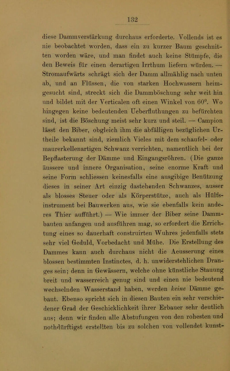 diese Dammverstärkung durchaus erforderte. Vollends ist es nie beobachtet worden, dass ein zu kurzer Baum geschnit- ten worden wäre, und man findet auch keine Stümpfe, die den Beweis für einen derartigen Irrthum liefern würden. — Stromaufwärts schrägt sich der Damm allmählig nach unten ab, und an Flüssen, die von starken Hochwassern heim- gesucht sind, streckt sich die Dammböschung sehr weit hin und bildet mit der Verticalen oft einen Winkel von 60°. Wo hingegen keine bedeutenden Ueberfluthungen zu befürchten sind, ist die Böschung meist sehr kurz und steil. — Campion lässt den Biber, obgleich ihm die abfälligen bezüglichen Ur- theile bekannt sind, ziemlich Vieles mit dem schau fei- oder maurerkeilen artigen Schwanz verrichten, namentlich bei der Bepflasterung der Dämme und Eingangsröhren. (Die ganze äussere und innere Organisation, seine enorme Kraft und seine Form schliessen keinesfalls eine ausgibige Benützung dieses in seiner Art einzig dastehenden Schwanzes, ausser als blosses Steuer oder als Körperstütze, auch als Hülfs- instrument bei Bauwerken aus, wie sie ebenfalls kein ande- res Thier aufführt.) — Wie immer der Biber seine Damm- bauten anfangen und ausführen mag, so erfordert die Errich- tung eines so dauerhaft construirten Wuhres jedenfalls stets sehr viel Geduld, Vorbedacht und Mühe. Die Erstellung des Dammes kann auch durchaus nicht die Aeusserung eines blossen bestimmten Instinctes, d. h. unwiderstehlichen Dran- ges sein; denn in Gewässern, welche ohne künstliche Stauung breit und wasserreich genug sind und einen nie bedeutend wechselnden Wasserstand haben, werden keine Dämme ge- baut. Ebenso spricht sich in diesen Bauten ein sehr verschie- dener Grad der Geschicklichkeit ihrer Erbauer sehr deutlich aus; denn wir finden alle Abstufungen von den rohesten und nothdürftigst erstellten bis zu solchen von vollendet kunst-