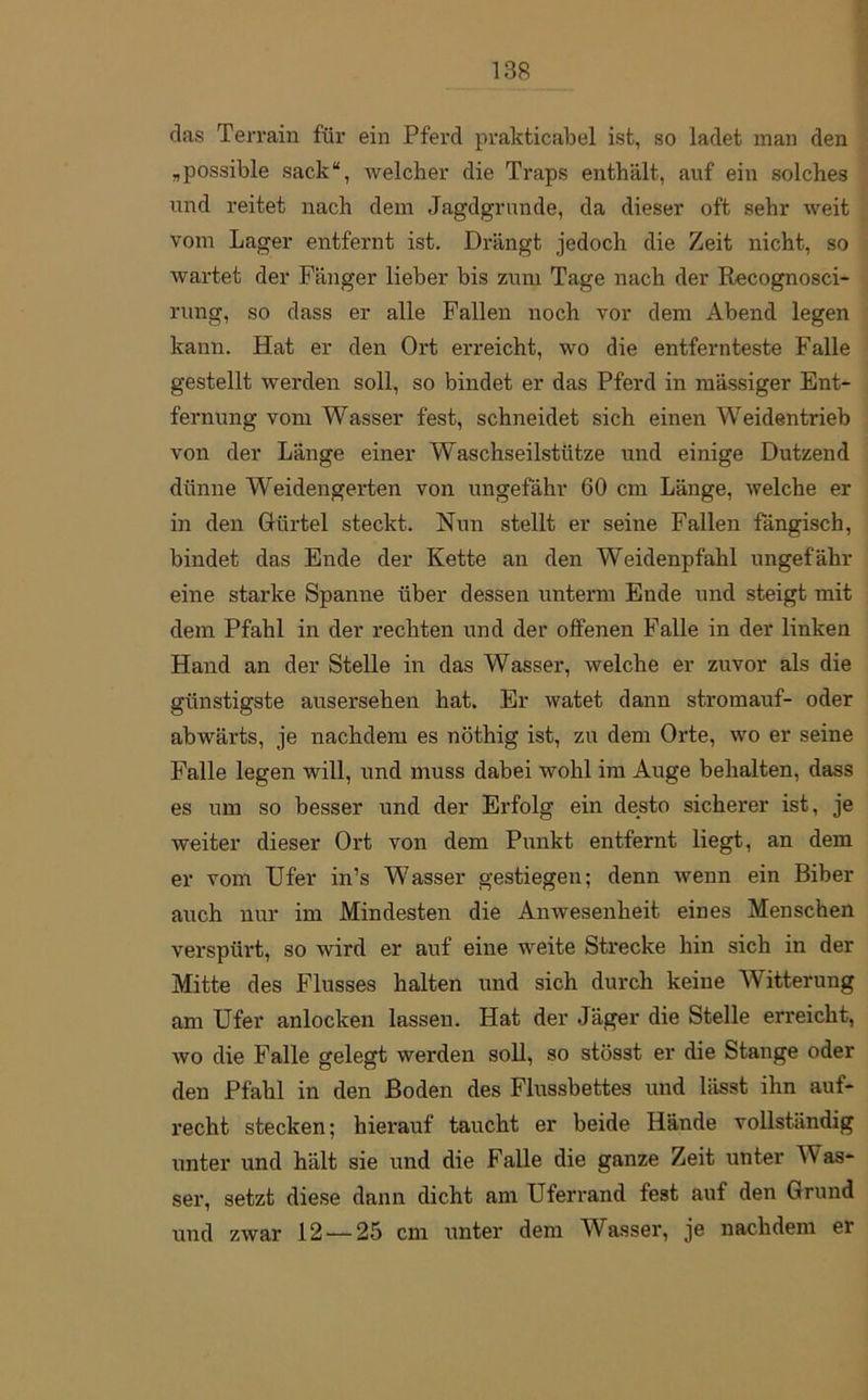 das Terrain für ein Pferd prakticabel ist, so ladet man den „possible sack“, welcher die Traps enthält, auf ein solches und reitet nach dem Jagdgrunde, da dieser oft sehr weit vom Lager entfernt ist. Drängt jedoch die Zeit nicht, so wartet der Fänger lieber bis zum Tage nach der Recognosci- rung, so dass er alle Fallen noch vor dem Abend legen kann. Hat er den Ort erreicht, wo die entfernteste Falle gestellt werden soll, so bindet er das Pferd in mässiger Ent- fernung vom Wasser fest, schneidet sich einen Weidentrieb von der Länge einer Waschseilstütze und einige Dutzend dünne Weidengerten von ungefähr 60 cm Länge, welche er in den Gürtel steckt. Nun stellt er seine Fallen fängisch, bindet das Ende der Kette an den Weidenpfahl ungefähr eine starke Spanne über dessen unterm Ende und steigt mit dem Pfahl in der rechten und der offenen Falle in der linken Hand an der Stelle in das Wasser, welche er zuvor als die günstigste ausersehen hat. Er watet dann stromauf- oder abwärts, je nachdem es nöthig ist, zu dem Orte, wo er seine Falle legen will, und muss dabei wohl im Auge behalten, dass es um so besser und der Erfolg ein desto sicherer ist, je weiter dieser Ort von dem Punkt entfernt liegt, an dem er vom Ufer in’s Wasser gestiegen; denn wenn ein Biber auch nur im Mindesten die Anwesenheit eines Menschen verspürt, so wird er auf eine weite Strecke hin sich in der Mitte des Flusses halten und sich durch keine Witterung am Ufer anlocken lassen. Hat der Jäger die Stelle erreicht, wo die Falle gelegt werden soll, so stösst er die Stange oder den Pfahl in den Boden des Flussbettes und lässt ihn auf- recht stecken; hierauf taucht er beide Hände vollständig unter und hält sie und die Falle die ganze Zeit unter Nas- ser, setzt diese dann dicht am Uferrand fest auf den Grund und zwar 12 — 25 cm unter dem Wasser, je nachdem er