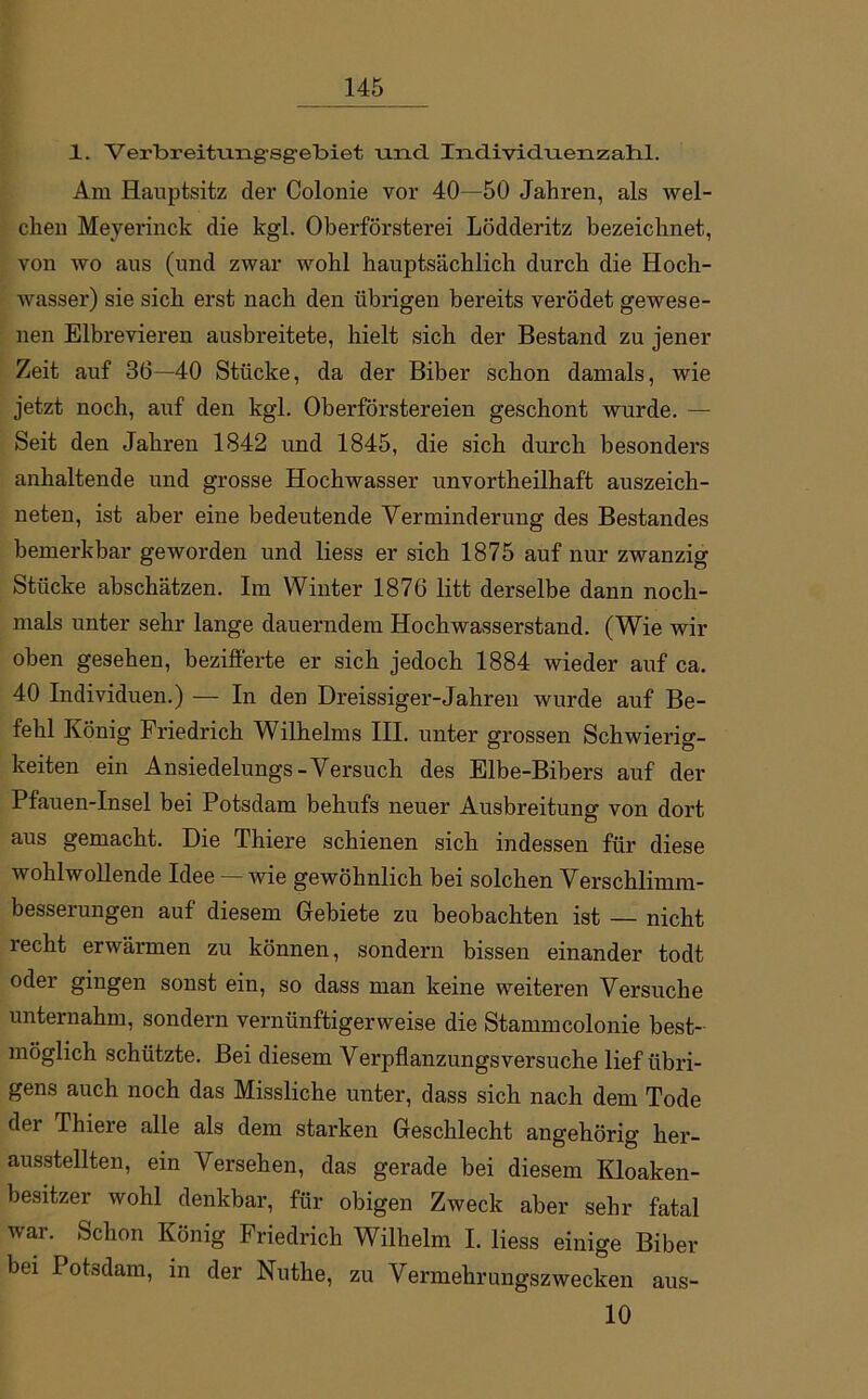 1. Verbreittmg'Sg-ebiet -und IndividuenzaTil. Am Hauptsitz der Colonie vor 40—50 Jahren, als wel- chen Meyerinck die kgl. Oberförsterei Lödderitz bezeichnet, von wo aus (und zwar wohl hauptsächlich durch die Hoch- wasser) sie sich erst nach den übrigen bereits verödet gewese- nen Elbrevieren ausbreitete, hielt sich der Bestand zu jener Zeit auf 36—40 Stücke, da der Biber schon damals, wie jetzt noch, auf den kgl. Oberförstereien geschont wurde. — Seit den Jahren 1842 und 1845, die sich durch besonders anhaltende und grosse Hochwasser unvortheilhaft auszeich- neten, ist aber eine bedeutende Verminderung des Bestandes bemerkbar geworden und liess er sich 1875 auf nur zwanzig Stücke abschätzen. Im Winter 1876 litt derselbe dann noch- mals unter sehr lange dauerndem Hochwasserstand. (Wie wir oben gesehen, bezifferte er sich jedoch 1884 wieder auf ca. 40 Individuen.) — In den Dreissiger-Jahren wurde auf Be- fehl König Friedrich Wilhelms III. unter grossen Schwierig- keiten ein Ansiedelungs-Versuch des Elbe-Bibers auf der Pfauen-Insel bei Potsdam behufs neuer Ausbreitung von dort aus gemacht. Die Thiere schienen sich indessen für diese wohlwollende Idee — wie gewöhnlich bei solchen Verschlimm- besserungen auf diesem Gebiete zu beobachten ist — nicht recht erwärmen zu können, sondern bissen einander todt oder gingen sonst ein, so dass man keine weiteren Versuche unternahm, sondern vernünftigerweise die Stammcolonie best- möglich schützte. Bei diesem Verpflanzungs versuche lief übri- gens auch noch das Missliche unter, dass sich nach dem Tode dei Thiei e alle als dem starken Geschlecht angehörig her- ausstellten, ein Versehen, das gerade bei diesem Kloaken- besitzer wohl denkbar, für obigen Zweck aber sehr fatal war. Schon König Friedrich Wilhelm I. liess einige Biber bei Potsdam, in der Nuthe, zu Vermehrungszwecken aus- 10