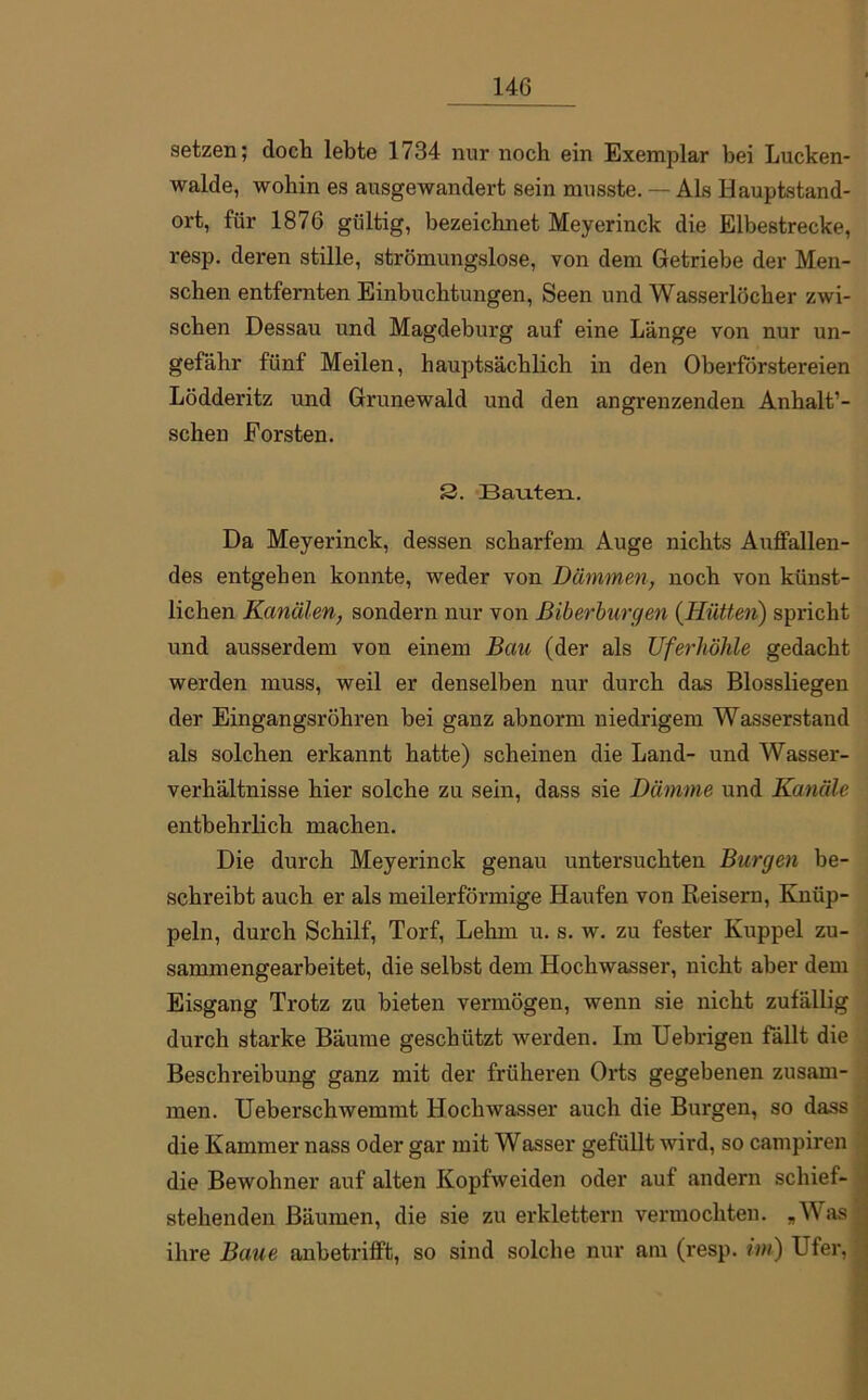 14G setzen; doch lebte 1734 nur noch ein Exemplar bei Lucken- walde, wohin es ausgewandert sein musste. — Als Hauptstand- ort, für 1876 gültig, bezeichnet Meyerinck die Elbestrecke, resp. deren stille, strömungslose, von dem Getriebe der Men- schen entfernten Einbuchtungen, Seen und Wasserlöcher zwi- schen Dessau und Magdeburg auf eine Länge von nur un- gefähr fünf Meilen, hauptsächlich in den Oberförstereien Lödderitz und Grunewald und den angrenzenden Anhalt1- schen Forsten. 3. Bauten. Da Meyerinck, dessen scharfem Auge nichts Auffallen- des entgehen konnte, weder von Dämmen, noch von künst- lichen Kanälen, sondern nur von Biberburgen (Hütten) spricht und ausserdem von einem Bau (der als Uferhöhle gedacht werden muss, weil er denselben nur durch das Blossliegen der Eingangsröhren bei ganz abnorm niedrigem Wasserstand als solchen erkannt hatte) scheinen die Land- und Wasser- verhältnisse hier solche zu sein, dass sie Dämme und Kanäle. entbehrlich machen. Die durch Meyerinck genau untersuchten Burgen be- schreibt auch er als meilerförmige Haufen von Reisern, Knüp- peln, durch Schilf, Torf, Lehm u. s. w. zu fester Kuppel zu- sammengearbeitet, die selbst dem Hochwasser, nicht aber dem Eisgang Trotz zu bieten vermögen, wenn sie nicht zufällig durch starke Bäume geschützt werden. Im Uebrigen fällt die Beschreibung ganz mit der früheren Orts gegebenen zusam- men. Ueberschwemmt Hochwasser auch die Burgen, so dass die Kammer nass oder gar mit Wasser gefüllt wird, so campiren die Bewohner auf alten Kopfweiden oder auf andern schief- stehenden Bäumen, die sie zu erklettern vermochten. „Was ihre Baue anbetrifft, so sind solche nur am (resp. im) Ufer,