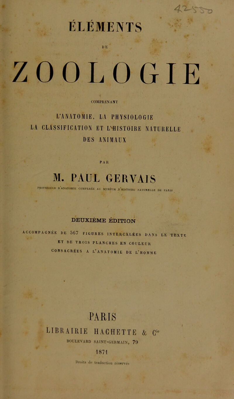 ELEMENTS ZOOLOGIE COMPRENANT L’ANATOMIE, LA PHYSIOLOGIE LA CLASSIFICATION ET ^HISTOIRE NATURELLE DES ANIMAUX PAR M. PAUL GERVA1S PROP»SEUR D ANATOMIE COMPARÉE AU MUSÉUM D’HISTOIRE NATURELLE DE PARIS DEUXIÈME ÉDITION ACCOMPAGNÉE DE 567 FIGURES INTERCALÉES DANS LE TEXTE ET DE TROIS PLANCHES EN COULEUR CONSACRÉES A L’ANATOMIE DE L’HOMME PARIS LIBRAIRIE HACHETTE & C‘* BOULEVARD SAINT-GERMAIN, 7!) 1871 Droits de traduction rrservés