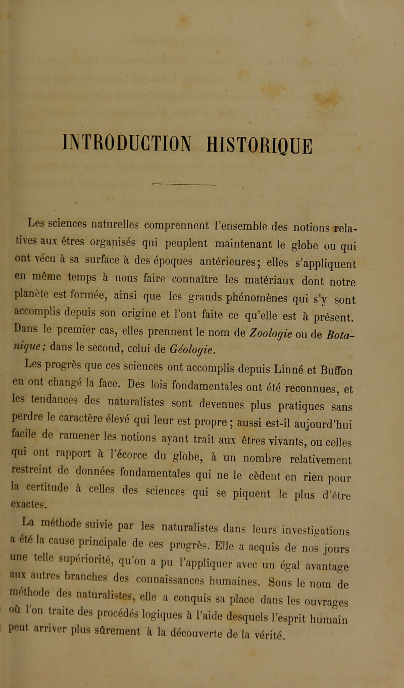 INTRODUCTION HISTORIQUE Les sciences naturelles comprennent l’ensemble des notions rela- tives aux êtres organisés qui peuplent maintenant le globe ou qui ont vécu à sa surface à des époques antérieures; elles s’appliquent en même temps à nous faire connaître les matériaux dont notre planète est formée, ainsi que les grands phénomènes qui s’y sont accomplis depuis son origine et l’ont faite ce qu’elle est à présent. Dans le premier cas, elles prennent le nom de Zooloç/ie ou de Bota- nique; dans le second, celui de Géologie. Les progrès que ces sciences ont accomplis depuis Linné et Buffon en ont changé la face. Des lois fondamentales ont été reconnues, et les tendances des naturalistes sont devenues plus pratiques sans perdre le caractère élevé qui leur est propre ; aussi est-il aujourd’hui facile de ramener les notions ayant trait aux êtres vivants, ou celles qui ont rapport à l’écorce du globe, à un nombre relativement restreint de données fondamentales qui ne le cèdent en rien pour la certitude à celles des sciences qui se piquent le plus d’être exactes. La méthode suivie par les naturalistes dans leurs investigations a été la cause principale de ces progrès. Elle a acquis de nos jours une telle supériorité, qu'on a pu l'appliquer avec un égal avantage aux autres branches des connaissances humaines. Sous le nom de méthode des naturalistes, elle a conquis sa place dans les ouvrages ou I on traite des procédés logiques à l’aide desquels l’esprit humain peut arriver plus sûrement à la découverte de la vérité.