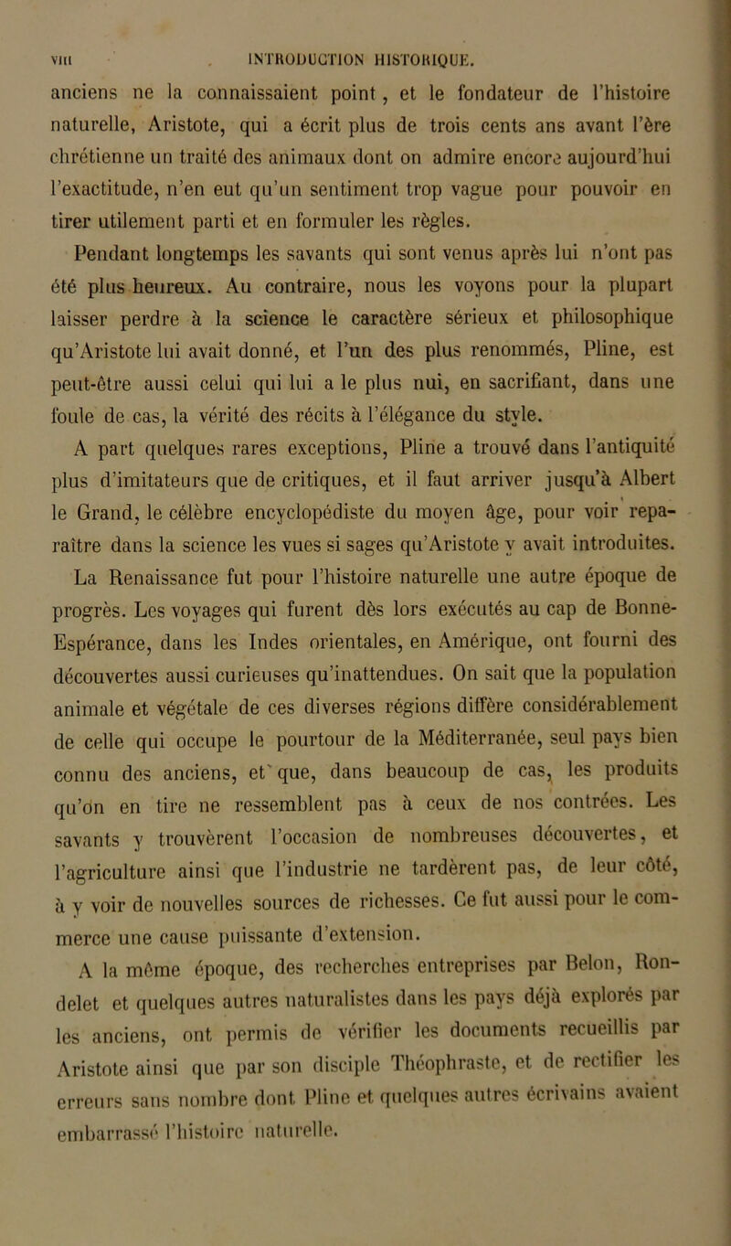 anciens ne la connaissaient point , et le fondateur de l’histoire naturelle, Aristote, qui a écrit plus de trois cents ans avant l’ère chrétienne un traité des animaux dont on admire encore aujourd’hui l’exactitude, n’en eut qu’un sentiment trop vague pour pouvoir en tirer utilement parti et en formuler les règles. Pendant longtemps les savants qui sont venus après lui n’ont pas été plus heureux. Au contraire, nous les voyons pour la plupart laisser perdre à la science le caractère sérieux et philosophique qu’Aristote lui avait donné, et l’un des plus renommés, Pline, est peut-être aussi celui qui lui a le plus nui, en sacrifiant, dans une foule de cas, la vérité des récits à l’élégance du style. A part quelques rares exceptions, Pline a trouvé dans l’antiquité plus d’imitateurs que de critiques, et il faut arriver jusqu’à Albert le Grand, le célèbre encyclopédiste du moyen âge, pour voir repa- raître dans la science les vues si sages qu’Aristote y avait introduites. La Renaissance fut pour l’histoire naturelle une autre époque de progrès. Les voyages qui furent dès lors exécutés au cap de Bonne- Espérance, dans les Indes orientales, en Amérique, ont fourni des découvertes aussi curieuses qu’inattendues. On sait que la population animale et végétale de ces diverses régions diffère considérablement de celle qui occupe le pourtour de la Méditerranée, seul pays bien connu des anciens, et' que, dans beaucoup de cas^ les produits qu’on en tire ne ressemblent pas à ceux de nos contrées. Les savants y trouvèrent l’occasion de nombreuses découvertes, et l’agriculture ainsi que l’industrie ne tardèrent pas, de leur côté, à y voir de nouvelles sources de richesses. Ce fut aussi pour le com- merce une cause puissante d’extension. A la même époque, des recherches entreprises par Belon, Ron- delet et quelques autres naturalistes dans les pays déjà explorés par les anciens, ont permis de vérifier les documents recueillis par Aristote ainsi que par son disciple Théophraste, et de rectifier les erreurs sans nombre dont Pline et quelques autres écrivains avaient embarrassé l’histoire naturelle.