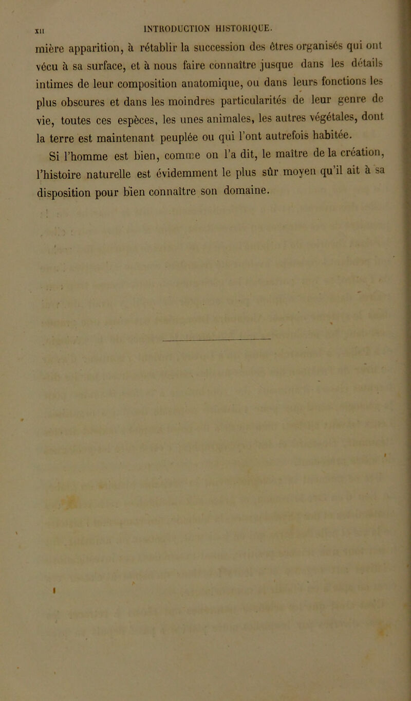 mière apparition, à rétablir la succession des êtres organisés qui ont vécu à sa surface, et à nous faire connaître jusque dans les détails intimes de leur composition anatomique, ou dans leurs fonctions les plus obscures et dans les moindres particularités de leur genre de vie, toutes ces espèces, les unes animales, les autres végétales, dont la terre est maintenant peuplée ou qui l’ont autrefois habitée. Si l’homme est bien, comme on l’a dit, le maître delà création, l’histoire naturelle est évidemment le plus sûr moyen qu’il ait à sa disposition pour bien connaître son domaine. I I